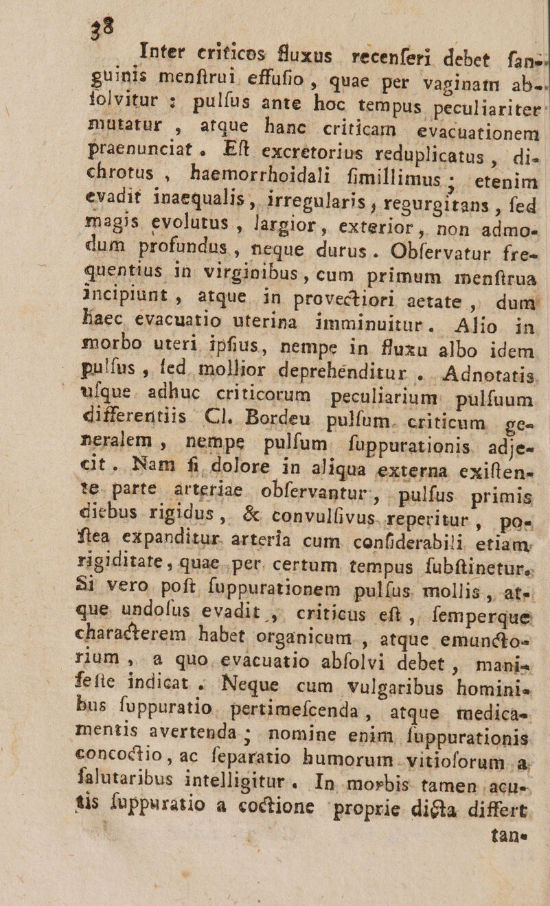$8 | : : Inter erificos fluxus recenferi debet fane guinis menfirui. effüfio , quae per vaginatm ab.. folvitur : pulfus ante hoc tempus peculiariter: mutatur , atque hanc criticam evacuationem Praenunciat. Eft excretorius reduplicatus ,' di- chrotus , haemorrhoidali fimillimus ; etenim evadit inaequalis , irregularis , regurgitans , fed magis evolutus , largior, exterior, non admo- dum profundus, teque durus. Obfervatur fre- quentius in virginibus, cum primum menfirua incipiunt , atque in provectiori aetate ,^ dum haec evacuatio uterina imminuitur. Alio in morbo uteri ipfius, nempe in fluxu albo idem pulfus , fed, mollior deprehenditur .. Adnotatis. ufque. adhuc criticorum peculiarium:. pulfuum differentiis Cl. Bordeu pulfum. criticum | ge- neralem , nempe pulfum fuppurationis. adje- at. Nam fi, dolore in aliqua externa exiflen-. te. parte. àrteriae obfervantur, pulfus primis dicbus rigidus, &amp; convullivus. reperitur , po« flea expanditur. arteria cum. confiderabili etiam. rigiditate , quae. per. certum tempus fubftinetur.,. Si vero poft fuppurationem pulíus mollis , at« que undoíus evadit ,. criticus eft , lemperque characterem. habet organicum., atque emuncto- rium ,.a quo. evacuatio abíolvi debet , mani« fefie indicat . Neque cum vulgaribus hominis bus foppuratio. pertimefcenda , atque tuedicas. mentis avertenda ; nomine enim. fuppurationis concoctio, ac feparatio humorum. vitioforum a. falutaribus intelligitur. In morbis tamen ro tis Íoppuratio a coctione proprie dita differt | tane