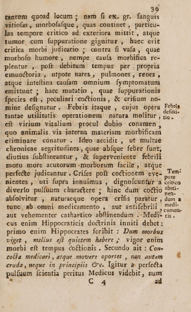 3 tantum quoad locum ; mam fi ex. gr. finicuis vitiofas , imorbofafque , quas continet , particue las tempore critico ad. exteriora mittit , atque tumor cum Íuppuratione giguitur , lec erit critica morbi judicatio ; contra fi vafa , quae morbofo humore, nempe cauía morbifica re-- plentur ,. poft debitum tempus. per . propria eimunctoria;, utpote nares, pulmones, renes, atque inteflina caufam omnium [ymptomatum emittunt ; haec mutatio , quae fuppurationis Ípecies eft, peculiari^coctionis, &amp; crifium no- mine defignatur. Febris itaque , cujus opera Fesris tantae utilitatis. operationem nàtura molitur, tin as eft virium vitalium | procul: dubio conamen, quo animalis. vis interna materiam morbificam eliminare conatur . ldeo-accidit , ut multae chronicae aegritudines, quae abíque febre funt, diutius fubftineantur ,' &amp; íuperveniente febrili motu more acutorum morborum facile, atque. — — perfecte: judicantur. Crifes poft coctionem 'eye- Tem nientes ,- uti fupra innuimus ,' dignolcuntgr a critico diverío pulfüum characteré ; hinc dum coctio t ; abífolvitur , naturaeque opera crifis paratür , dum a . tunc, sb. omni medicamento , aut antifebrili , m aut vehementer cathartico abflinendum .-Medi- tis. cus enim Hippocraticis doctrinis inniti debet: primo enim Hippocrates fcribit : Dum morbus viget , melius efl quietem habere y. vigor enim morbi eft tempus co&amp;tionis. Secundo ait : Con- | tobla medicari , atque movere oportet , nan autem — * cruda , neque. in principiis Cc. Igitur a- perfecta pulfuum ícientia peritus Medicus videbit, numr » C A4 ad