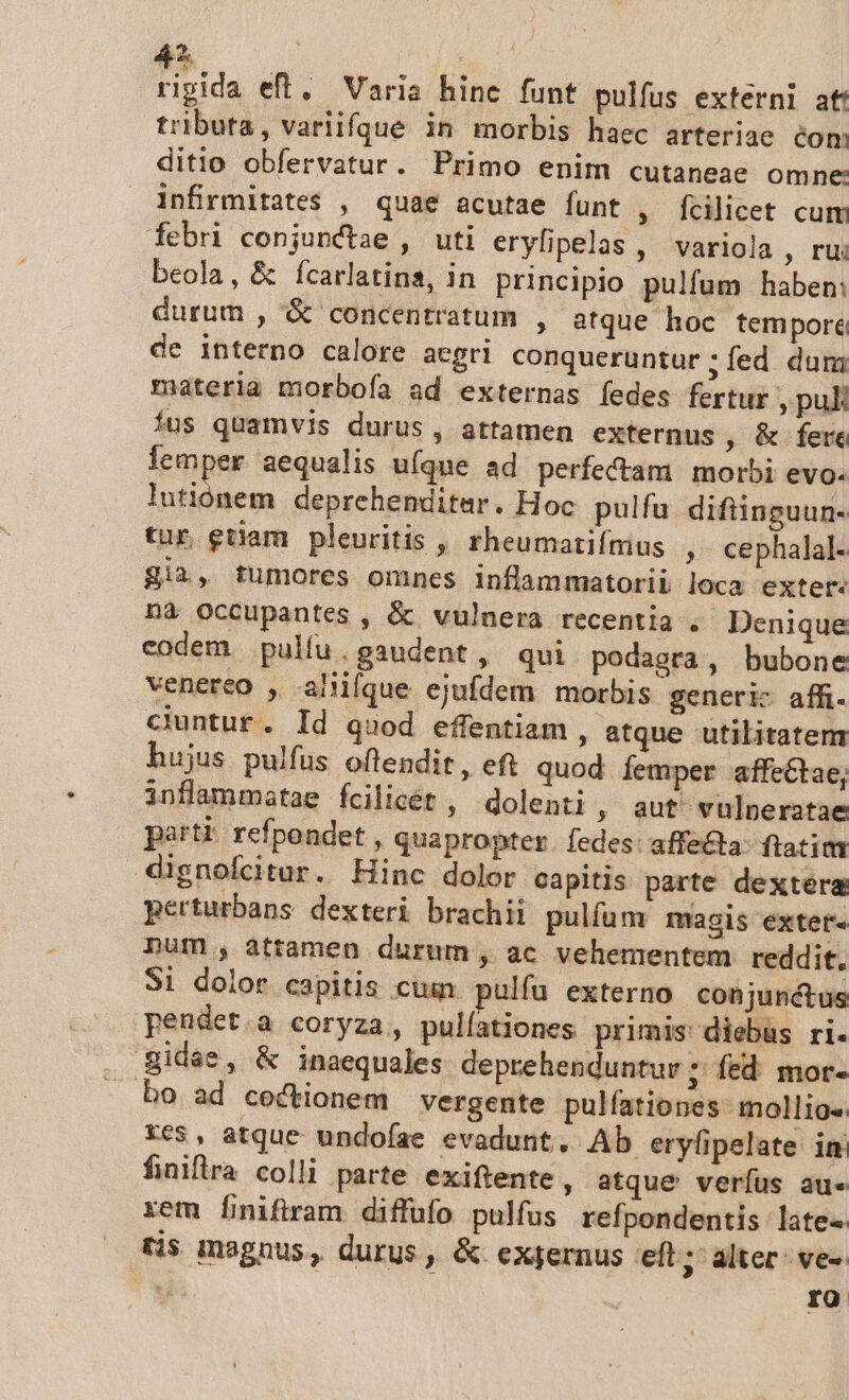rigida eft, Varia hine funt pulfus externi at! tributa, varlifgue in morbis haec arteriae éom ditio obfervatur. Primo enim cutaneae omne: infrmitates , quae acutae funt , fcilicet cum febri conjunctae , uti eryfipelas, variola , ru: beola, &amp; fcarlatins, in principio pulfum haben: durum , &amp; concentratum , atque hoc tempore de interno calore aegri conqueruntur ; fed dun; materia morboía ad externas fedes fertur ,puk fus quamvis durus, attamen externus , &amp;.fete lemper aequalis uíque ad perfectam | morbi evo. jac ida deprehenditar. Hoc. pulfa difiinguun- tur euam pleuritis , rheumatiínius , cephalal- gii, tumores omnes inflammatorii loca exter nà occupantes , &amp; vulnera recentia . Denique codem. pulfu.gaudent, qui podagra, bubone venereo , aliiíque ejufdem morbis generic affi. cuntur. Id quod effentiam , atque utilitatem hujus pulfus offendit, eft quod Íemper affeétae, inflammatae fcilicét ; dolenti , aut vulnperatae parti: refpondet , quapropter. fedes: affe&amp;ta- ftatim dignofcitur. Hinc dolor capitis parte dextera perturbans dexteri brachii pulfüm magis extet- num , attamen durum, ac vehementem reddit. Si dolor capitis .cuun pulfu externo conjunctus pendet.a coryza, pulfationes primis diebus ri. gidae, &amp; inaequales deprehenduntur ; fed. mor- bo ad cectionem vergente pulfationes- mollios xe$, atque undofae evadunt. Ab eryfipelate in finiflra colli parte exiftente , atque veríus au. xem finiftram diffufo pulfus refpondentis late« tis magnus, durus , &amp; exfernus eft; alter: ve-  | ro