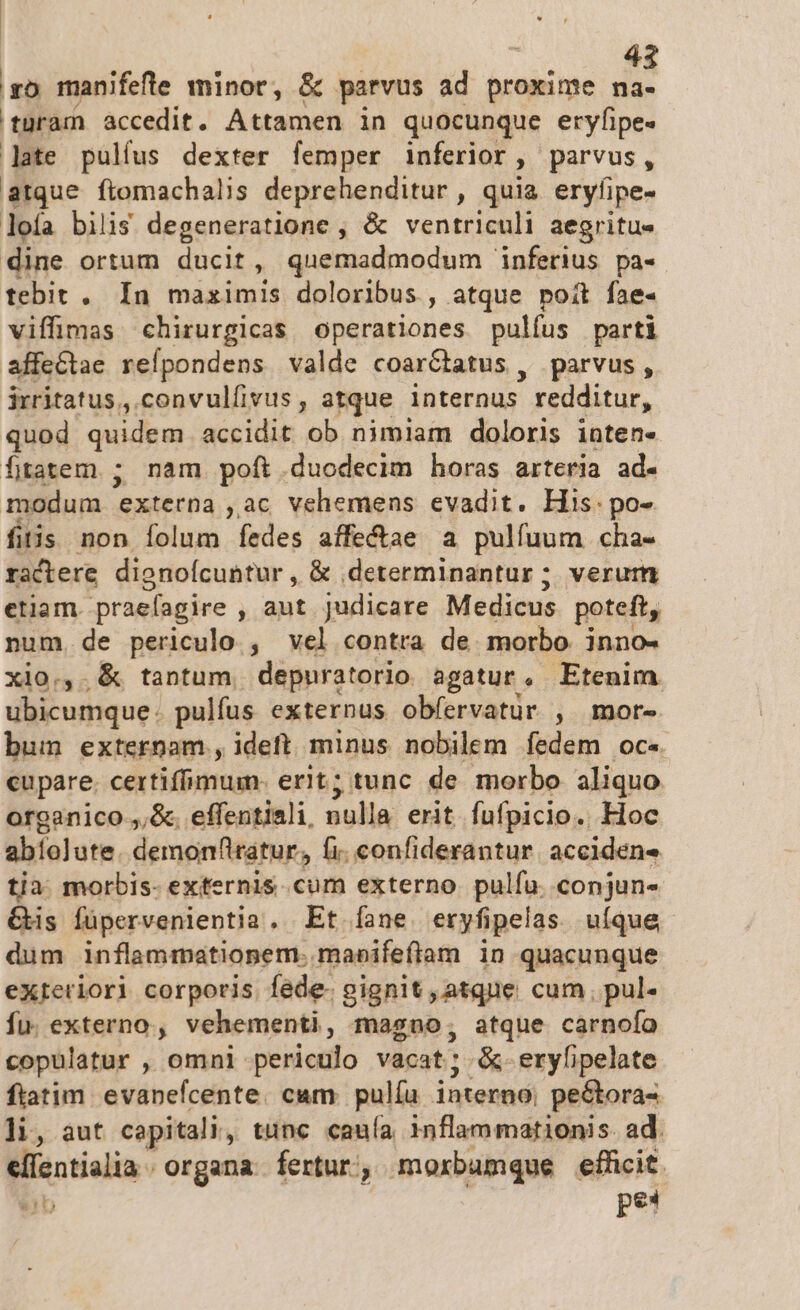 so manifefle minor, &amp; parvus ad proxime na- turam accedit. Attamen in quocunque eryfipe« late pulíus dexter femper inferior, parvus, atque ftomachalis deprehenditur , quia eryfipe- lofa bilis degeneratione , &amp; ventriculi aegritus dine ortum ducit, quemadmodum inferius pa- tebit . In maximis doloribus, atque poit fae- viffimas chirurgicas operationes pulfus parti affeCtae refpondens valde coar&amp;batus , parvus, irritatus , convulfivus , atque internus redditur, quod quidem accidit ob nimiam doloris inten- fjitatem ; nam poft.duodecim horas arteria ad- modum externa , ac vehemens evadit. His. po- fitis non folum fedes affe&amp;tae a pulfuum cha- ractere dienoícuntur , &amp; .determinantur ; verum etiam. praefagire , aut judicare Medicus poteft, num, de periculo , vel contra de morbo inno- xio.,. &amp; tantum, depuratorio agatur, Etenim ubicumque: pulfus externus obfervatur , mor- bum externam , ideft. minus nobilem fedem oc« cupare. certiflimum. erit; tunc de morbo aliquo organico ,,&amp;. effentiali, nulla erit fufpicio.. Hoc afelute. demonttratur, fi. confiderantur. accidens tja. morbis- externis. cum externo. pulfu. conjun- &amp;is füpervenientia . Et fane. eryfipelas. uíque dum inflammationem. maeifefiam in quacunque exteriori corporis Íéde- gignit , atque cum. pul- fu. externo, vehementi, magno, atque carnofo copulatur , omni periculo vacat; &amp;-eryfipelate ftatim. evanefcente. cam iu interno, peótora- li, aut capitali, tunc cauía inflammationis ad. ellentialia organa fertur, moxbumque efüicit. ub pe