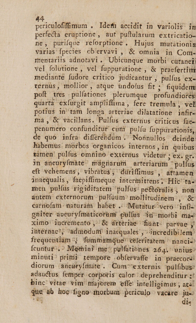 peicifabis . Idefn accidit in variolis: in perfecta eruptione , aut puftularum extricatio- ne, purifque reforptione , Hujus mutitionis varias fpecies ob'ervavi , &amp; omnia in Com- mentariis adnotavi. Ubicünque morbi cütaneti vel folutione , vel fuppuratione , &amp; praefertim mediante fudore critico judicantur , pulfus ex- ternüs, mollior, atque ündo(us fit ; fiquidem poft tres pulfationes plerumque profuadiores quarta exíurgit ampliffima , fere tremula , vel potius intam longa arteriae dilatatione infir- ma, &amp; vacillans. Pulfus externus criticus fae- penumero confunditur cuni pulfu fuppurationis, de quo infra differendum . Nonnullos deinde habemus. morbos organicos internos, in quibus tàmen pulfus. omnino externus videtur : 0531) prT Qin aneuryfmáte mágrnarubi arteriarum jpaolfus eft vehemens, vibratus ; düriffimus ,. attamen inaequalis, faepiffümeque intermittens; Hic ta- men pullus rigiditatem pulfus! pe&amp;oralis , non autem externorum pulfüum^ mollitudinem ,. &amp; carnofam.naturàm habét .. Mautatur^veto 'infi- gniter aveuryfmaticorüm' pulfus 3i morbi mas ximo' incremento , &amp; 4rteriae- funt- parvae y ihtér8ae*; admodusf inaequales , - incredibilem. frequentiam; Tfummamque' celeritatem  nanci- Ícuntut ^. ^ Mémin? me^ pulfationes 264. wnius^ minuüti^ primi rempofe r obfervaffe in' praecora: diorum .aBeüryfrtite. Cum^^externis pülfibus- adauctus femper corporis calor | deprehenditur :* hinc vitae vim' niajorem effe intelligimus ; at«: que db hoc'fieno inorbum periculo ^vacate.  x i: $