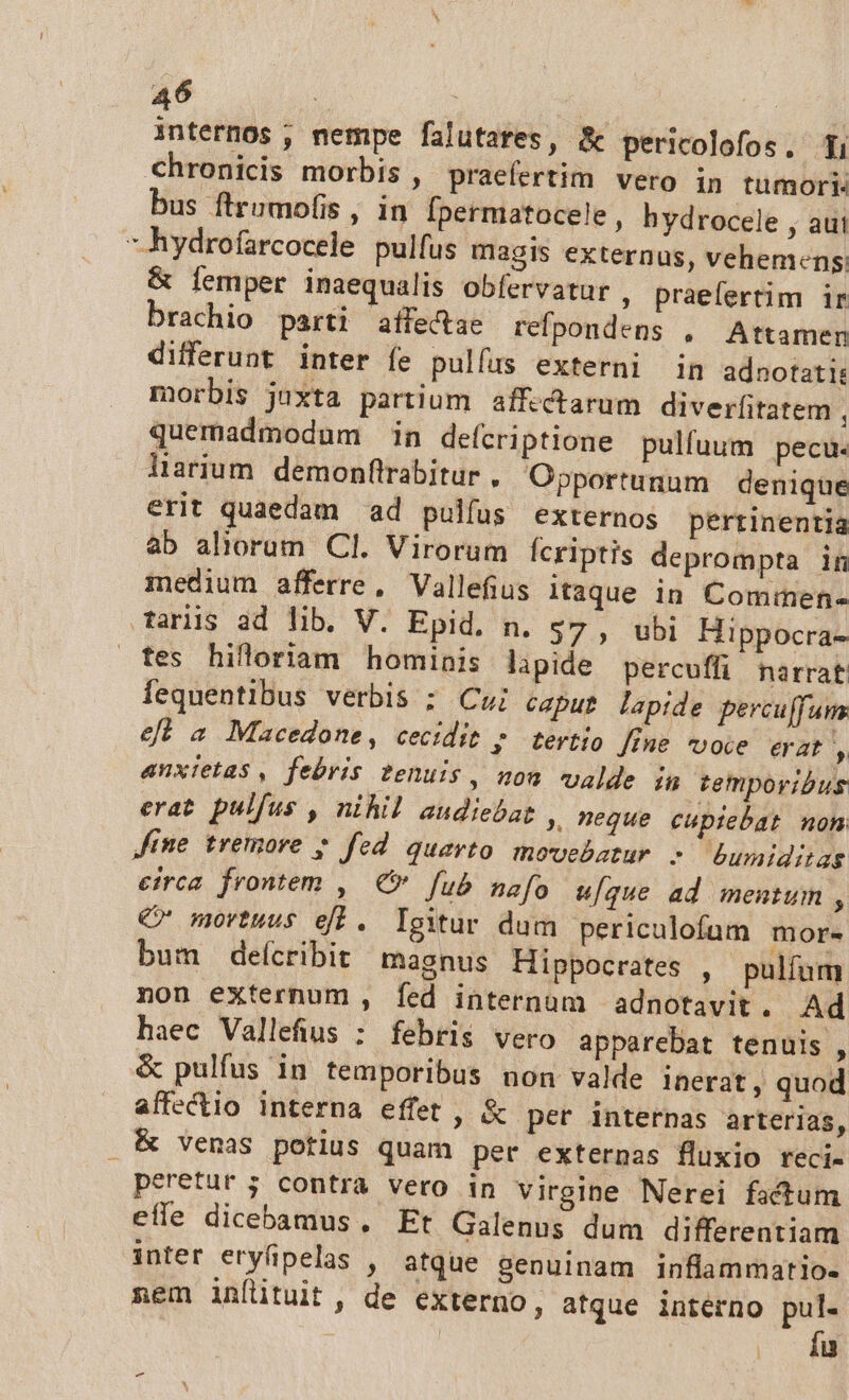 internos , nempe falutares, &amp; pericolofos. Ti chronicis morbis, praefertim vero in tumori bus firumofis , in fpermatocele , hydrocele , aut 7 hydrofarcocele pulfus magis externus, vehemens &amp; femper inaequalis obfervatur , praefertim ir brachio parti affectae refpondens , Attamen differunt inter fe pulfus externi in adnotati: morbis juxta partium affectarum diverfitatem quemadmodum in defcriptione pulfuum pecu. larium. demonftrabitur , Opportunum denique erit quaedam ad pulfus externos pertinentia àb aliorum. Cl. Virorum fcriptis deprompta in medium afferre, Vallefius itaque in Commen- Tarüs ad lib. V. Epid. n. $7 , ubi Hippocra- fes hilloriam hominis lapide percuffi narrat fequentibus verbis ; Cui capur lapide percuffum ef a Macedone, cecidit p tertio [fne voce erat , anxietas , febris tenuis , nou valde in temporibus erat pulfus , nihil audiebat , meque cupiebat non Jine tremore ; fed quevto movebatur s bumiditas eirca. frontem ,. € fub nafo u[que ad mentum , C movtuus ef. Igitur dum periculofum more bum deícribit magnus Hippocrates , pulfum non externum , fed internum adnotavit. Ad haec Vallefius : febris vero apparebat tenuis , &amp; pulfus in temporibus non valde inerat , quod affectio interna effet , &amp; pet internas arterias, . EK vemas potius quam per externas fluxio reci- peretur 5 contra vero in virgine Nerei factum effe dicebamus. Et Galenus dum differentiam inter eryfipelas , atque genuinam inflammario- nem inflituit, de externo, atque interno pul- íu e