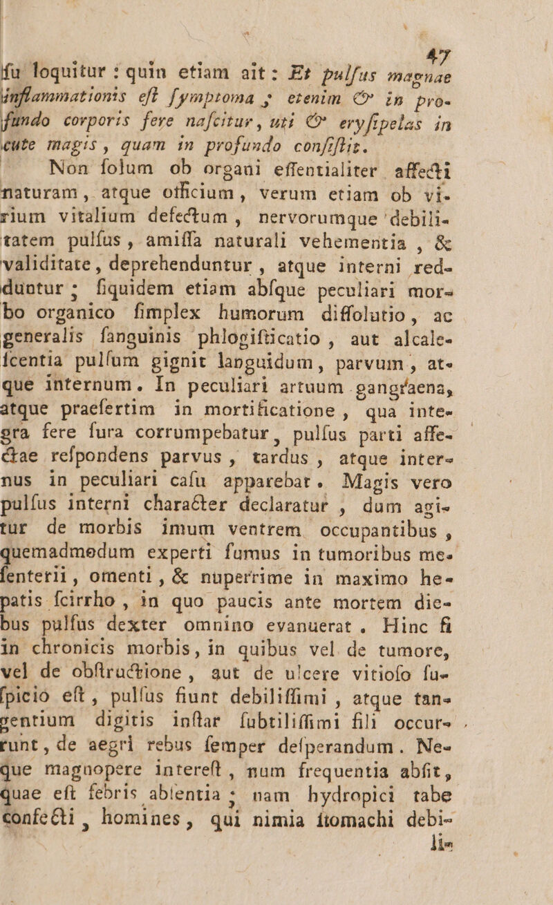 fu loquitur : quin etiam ait: Et pulfus Adis inflammationts efl fymptoma ; erenim € in pro- fundo corporis fere nafcitur , uti. € eryftpelas in £ute magis, quam in profuxdo confifliz. | Non folum ob orgaui effentialiter | affecti naturam, atque otficium , verum etiam ob vi. rium vitalium defectum , nervorumque 'debili- tatem pulfus , amiffa naturali vehementia , &amp; validitate , deprehenduntur , atque interni red. duntur; fiquidem etiam abíque peculiari mor- bo organico fimplex humorum diffolutio, ac generalis fanguinis phlogifücatio , aut alcale- icentia pulfum gignit languidum, parvum, at- que internum. In peculiari artuum .gangraena, atque praefertim in mortificatione , qua inte- gra fere fura corrumpebatur, pulíus parti affe- ctae refpondens parvus , tardus, atque iInter- nus in peculiari cafu apparebat. Magis vero pulfus interni character declaratur , dum agi- tur de morbis imum ventrem occupantibus , quemadmedum experti fumus in tumoribus me-« fenterii, omenti, &amp; nuperrime in maximo he- patis fcirrho , in quo paucis ante mortem die- bus pulfus dexter omnino evanuerat. Hinc fi in chronicis morbis, in quibus vel de tumore, vel de obflractione , aut de u!cere vitiofo fue fpieió eft, pulfus fiunt debiliffimi , atque tan- sentium digitis inflar fubtiliffimi fili occurs . runt, de aegri rebus femper deíperandum. Ne- que magnopere intereft, num frequentia abfit, quae eft febris ablentia ; nam hydropici tabe ConfeCti , homines, qui nimia ítomachi debi- ! li-