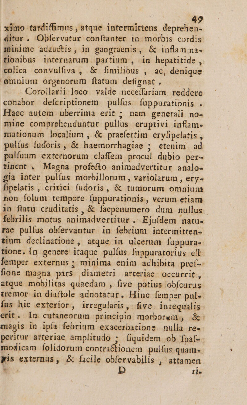 42 ximo tardiffimus , atque intermittens deprehen ditur. Obfervatur conftanter in morbis cordis minime adauctis, in gangraenis, &amp; inflanma- fionibus internarum partium , in hepatitide ,. *€olica convulfiva , &amp; fimilibus , ac, denique emnium organorum ftatum defignat. Corollariiloco valde neceílariam reddere conabor deícriptionem pulfus | fuppurationis . Haec autem uberrima erit ; nam generali no- mine comprehenduntur pullus eruptivi inflam- mationum localium , &amp; praefertim eryfipelatis , pulíus fudoris , &amp; haemorrhagiae ; etenim ad pallaum externorum claffem procu! dubio per- tinent . Magna profecto animadvertitur analo- gia inter pulfus morbillorum , variolarum , ery« fipelatis , critici fudoris, &amp; tumorum omnium non folum tempore fuppurationis, verum etiam in ftatu cruditatis , &amp; faepenumero dum nullus. febrilis motus animadvertitur . Ejufdem natu- rae pulfus obfervantur in febrium intermitten- tium declinatione , atque in ulcerum fuppura- tione. In genere itaque pulfus fuppuratorius eft. lemper externus; minima enim adhibita pref-. fione masna pars diametri arteriae. occurrit , atque mobjilitas quaedam , five potius obfcurus tremor in diaftole adnotatur. Hinc (emper pul- Ííus hic exterior, irregularis, five inaequalis erit. In cutaneorum principio morborem, óc. magis in ipfa febrium exacerbatione. nulla re- peritur arteriae amplitudo ; fiquidem ob fpa(-- modicam Íolidorum contra&amp;tionem pulfus quam. Wis externus, &amp; facile obfervabilis , attamen * D rl«
