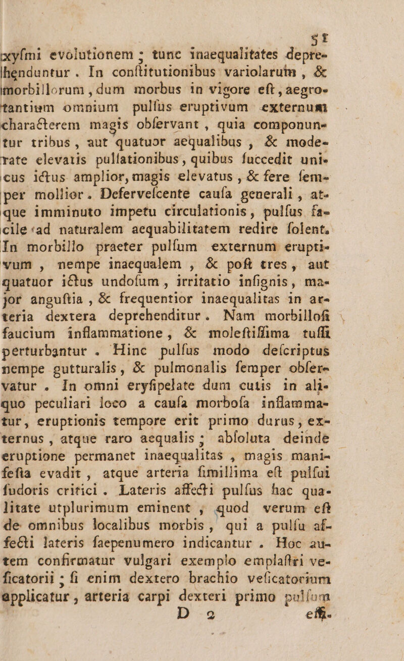 $t xyími evolutionem ; tunc inaequalitates depre- Ihenduntur. In conítitutionibus variolarum , &amp; imorbillorum , dum morbus in vigore eft , aegro- tantiem omnium pulfus eruptivum externum - characterem magis obfervant , quia componun- tur tribus, aut quatuor aequalibus , &amp; mode- rate elevatis pullationibus , quibus fuccedit uni- cus ictus amplior, magis elevatus , &amp; fere fem- per mollier. Defervelcente cauía generali, at- que imminuto impetu circulationis , pulfus fa- cie:ad naturalem aequabilitatem redire folent. In morbillo praeter pulfum externum erupti- vum , nempe inaequalem , &amp; pofi tres, aut quatuor i&amp;tus undofum , irritatio infignis, ma- jor anguftia , &amp; frequentior inaequalitas in ar- teria dextera deprehenditur. Nam morbillofi faucium inflammatione, &amp; moleftiffima tuffi peérturbantur . Hinc pulfus modo deícriptus nempe gutturalis , &amp; pulmonalis femper obfer- vatur . In omni eryfipelate dum cutis in ali- quo peculiari loco a caufa morboía inflamma- tur, eruptionis tempore erit primo durus, ex- ternus, atque raro aequalis; abloluta deinde eruptione permanet inaequalitas , magis mani- fefia evadit, atque arteria fimillima eft pulfai fudoris criticl. Lateris affecti pulfus hac qua- litate utplurimum emipent , quod verum eft de omnibus localibus morbis, qui a pulíu af- feci lateris faepenumero indicantur . Hoc au- tem confirmatur vulgari exemplo emplaftri ve- ficatorli ; fi enim dextero brachio veficatorium applicatur , arteria carpi dexteri primo s.
