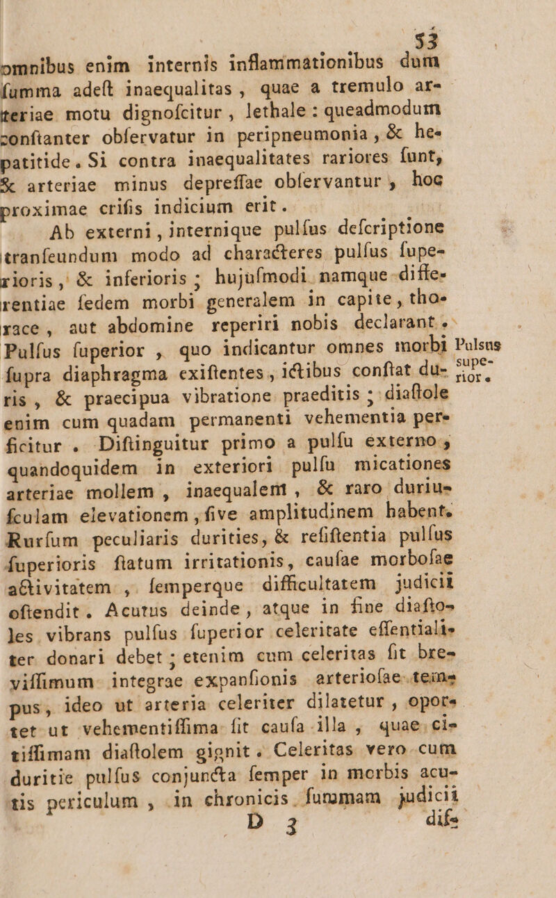 $3 omnibus enim | internis inflanimationibus dif fumma adeít inaequalitas , quae a tremulo ar- teriae motu dignofcitur , lethale : queadmoduim confianter obfervatur in peripneumonia , &amp; he- patitide. Si contra inaequalitates rariores funt, $c arteriae minus depreffae obfervantur , hoc proximae crifis indicium erit. Ab externi, internique pulfus defcriptione tranfeundum modo ad characteres pulfus fupe- rioris, &amp; inferioris ; hujufmodi. namque -diffe- rentiae fedem morbi generalem in capite, tho» race, aut abdomine reperiri nobis declarant. Pulfus fuperior , quo indicantur omnes morbi Pulsus fupra diaphragma exiftentes , ictibus conftat du- SUP*- ris, &amp; praecipua vibratione praeditis ; diaftole enim cum quadam permanenti vehementia pere fcitur . Difünguitur primo a pulfu externo; quandoquidem in exteriori pulíu micationes arteriae mollem , inaequalemt , &amp; raro durius fculam elevationem , five amplitudinem habent. Ruríum peculiaris durities, &amp; refiftentia. pulus fuperioris flatum irritationis, caufae morbofae a&amp;ivitatem.,. femperque difficultatem | judicii ofiendit. Acutus deinde, atque in fime diafio- les. vibrans pulfus fuperior celeritate effentiali» ter. donari debet ; etenim. cum celeritas fit bre» viffimum. integrae expanfionis arteriofae..teine pus, ideo ut arteria celeriter dilatetur , opor«. tet ut. vehementiffima: fit caufa ila , quae.cis- tiffimam diaftolem gignit. Celeritas vero. cum duritie pulfus conjuncta femper in morbis acu- is periculum , .in chronicis. furumam judicii D 3 dif«- -—