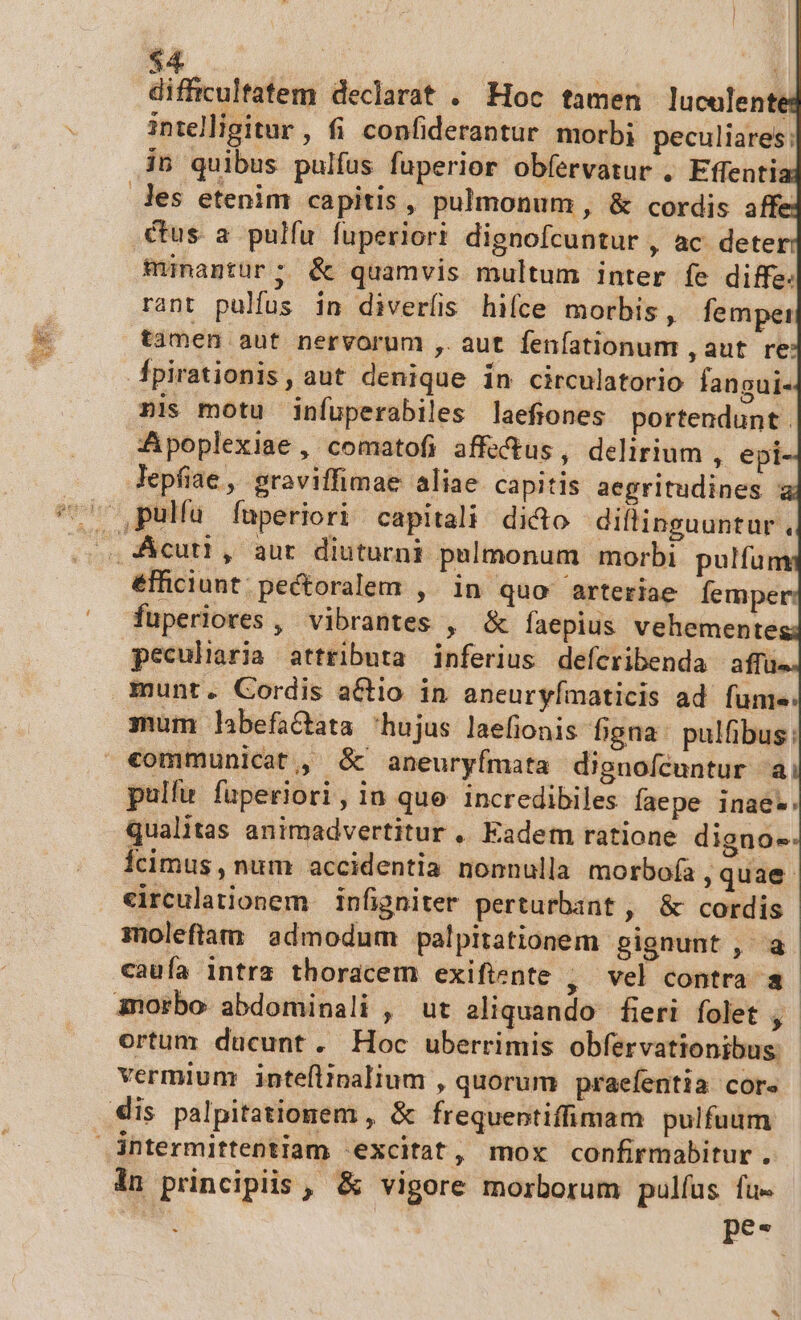 Ao.  difficultatem declarat . Hoc tamen lucelente intelligitur , fi confiderantur. morbi peculiares: les etenim capitis, pulmonum, &amp; cordis affe cus a pulfu fuperiori dignofcuntur , ac deter minantür; &amp; quamvis multum inter fe diffe. rant pulfus in diverís hifce morbis, fempei tamen aut nervorum ,. aut fenfationum , aut re: pirationis, aut denique in circulatorio fangui- pnis motu infuperabiles laefiones portendunt . Apoplexiae , comatofi affectus, delirium , epi- lepfiae, graviffimae aliae capitis aegritudines ; éfficiunt. pectoralem , in quo arteriae lemper: fuperiores , vibrantes , &amp; faepius vehemente peculiaria attributa inferius deferibenda affu mum labefactata hujus laefionis bgna: pulfibus: pulfu füperiori, in que incredibiles faepe inae*. qualitas animadvertitur ,. Eadem ratione digno- Ícimus , num accidentia nonnulla morbofa quae eirculationem — infigniter perturbant , &amp; cordis moleftam admodum palpitationem gignunt , a cauía intrz thoracem exiftente , vel contra a 3norbo abdominali , ut aliquando fieri folet 1 ortum ducunt. Hoc uberrimis obfervationibus: vermium inteflinalium , quorum praefentia core in principiis , &amp; vigore morborum pulfus fu- | | tef