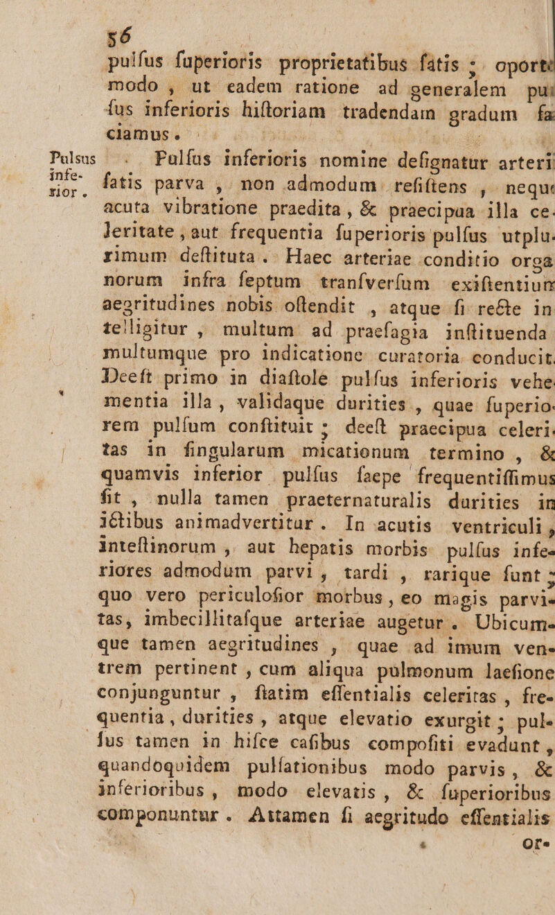 pulfus fuperioris proprietatibus fatis :. oport modo , ut eadem ratione ad generalem pui Óus inferioris hiftoriam tradendam gradum fa dumosi s. d bs ü s Pusus . Pulfus inferioris nomine defignatur arteri infe- fAtis parva non admodum refiftens ,- nequ: rEor. » , acuta. vibratione praedita, &amp; praecipaa illa ce: leritate , aut frequentia fuperioris pulfus utplu. rimum deftituta .. Haec arteriae conditio orga norum infra feptum tranfver(um — exifientiun aearitudines nobis oflendit , atque fi. recte in teligitur , multum ad praefagia inflituenda multumque pro indicatione curatoria. conducit Deeft primo in diaflole pulfus inferioris vehe mentia illa, validaque durities , quae fuperio: ; rem pulfum confütuit ;. dee(t praecipua celeri | tas in fingularum micationum termino , &amp; quamvis inferior pulíus Ííaepe frequentiffimus fit , nulla tamen praeternaturalis durities in iGibus animadvertitar . In acutis ventriculi , inteflinorum , aut hepatis morbis pulíus infe« riores admodum parvi, tardi , rarique funt ; quo vero periculofior morbus , eo magis parvi. tas, imbecillitafque arteriae augetur . Ubicume que tamen aegritudines , quae ad imum ven- trem pertinent , cum aliqua pulmonum laefione conjunguntur , fiatim effentialis celeritas , fre- quentia, durities , atque elevatio exurgit ; pul. us tamen ia hifce cafibus compofiti. evadunt , quandoquidem pulíationibus modo parvis, &amp; inferioribus, modo elevatis, &amp; Íuperioribus componuntur. Attamen fi aegritudo effentialis NN |  Or.