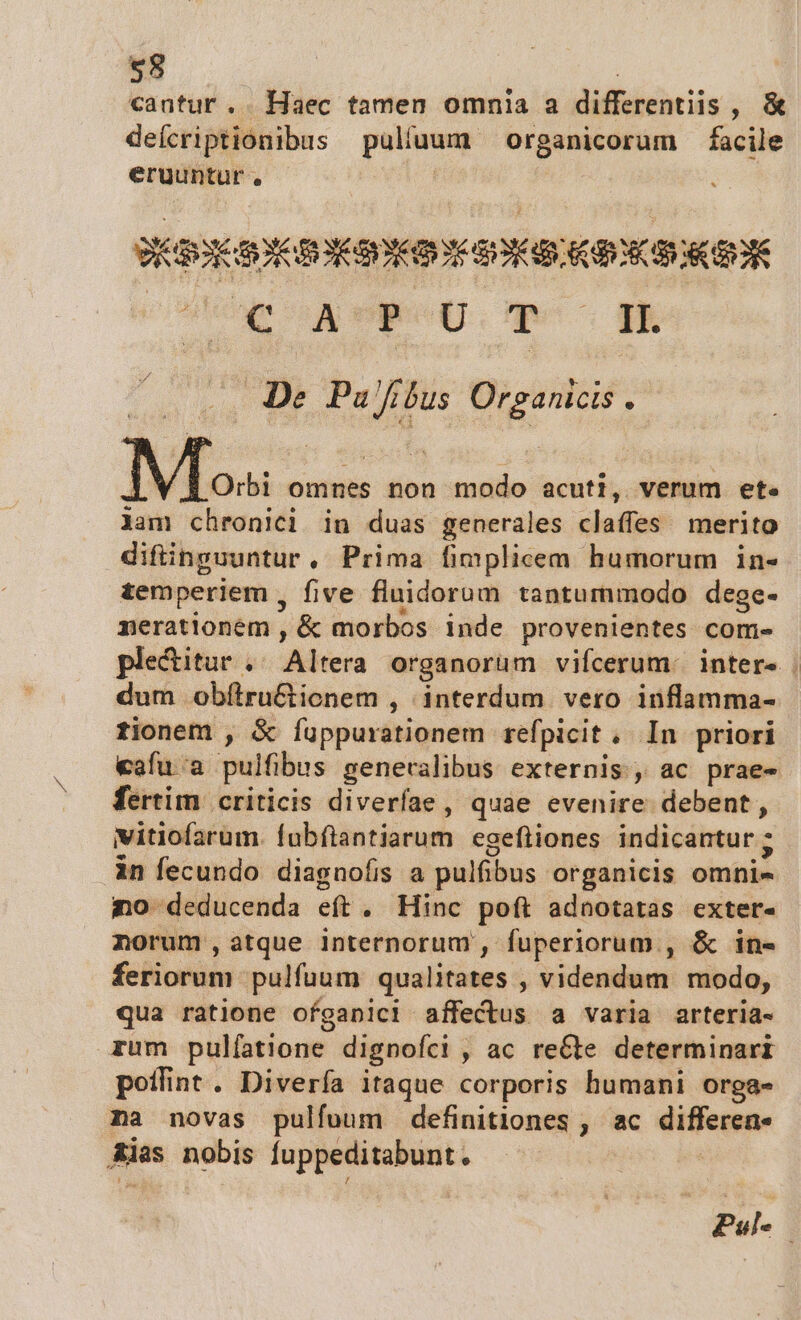 cautur .. Haec tamen omnia a differentiis, &amp; deícriptionibus puliuum organicorum facile eruuntur , | ! EBORE OX EDAD: KON I CENE zculióe x Wer. qe RE De. Pajfíbus Organicis . Mlo«s omnes non modo acuti, verum ete lam chronici in duas generales claffes merito diftinguuntur, Prima fimplicem humorum in- temperiem , five fluidorum tantummodo dege- nerationem , &amp; morbos inde provenientes com- plectitur .. Altera organorum vifcerum: intere | dum obítru&amp;icnem , interdum vero inflamma- fionem , &amp; Íuppurationem refpicit. In priori eafu'a pulfibus generalibus externis, ac prae- fertim | criticis diverfae , quae evenire debent, vitiofarum. fubílantiarum egefliones indicantur ; in fecundo diagnofis a pulfibus organicis omni- o deducenda eft. Hinc poft adnotatas exter- norum, atque internorum , fuperiorum , &amp; in- feriorum pulfuum qualitates , videndum modo, qua ratione ofganici affectus a varia arteria- zum pulfatione dignofci , ac reCte determinari poffint. Divería itaque corporis humani orga- na novas pulfoum definitiones , ac differen Aias nobis fuppeditabunt. Pul-