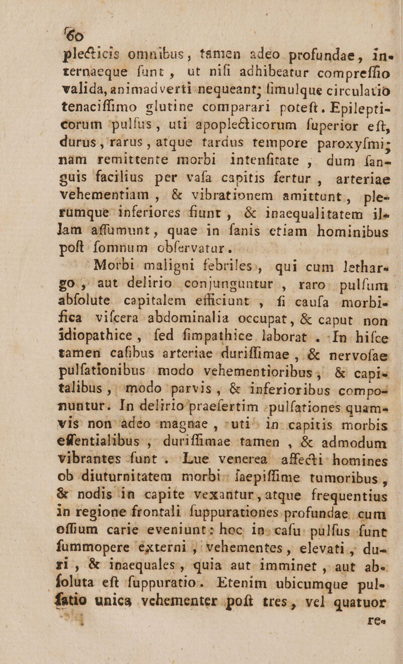 ple&amp;icis omnibus, t&amp;men adeo profundae, in. rernaeque fant, ut nifi adhibeatur compreffio valida, animadverti nequeant; fimulque circulatió tenaciffimo slutine comparari poteft. Epilepti- corum pulfus, uti apopleécticorum fuperior eft, durus, rarus, atque fardus tempore paroxyími; nam remittente morbi intenfitate , dum (an- guis facilius per vafa capitis fertur , arteriae vehementiam , &amp; vibrationem amittunt, ple- rumque inferiores fiunt , .&amp; inaequalitatem ile lam affumunt, quae in fanis ctiam hominibus poft fomnum obfervatar. . | 1 Morbi. maligui febriles, qui cum lethar« go , aut delirio conjunguntur , raro. pulfum - abfolute capitalem efficiunt , fi caufa morbi- fica vifcera abdominalia occupat, &amp; caput non idiopathice , íed fimpathice laborat . -In hifce tamen cafibus arteriae duriffimae , &amp; nervoíae pulfationibus ;modo vehementioribus;, &amp; capis talibus ,, modo parvis, &amp; inferioribus compos nuntur. In delirio praefertim :pulfationes quam vis non àdeo magnae , -uti^ in capitis morbis effentialibus , duriffimae tamen , &amp; admodum vibrantes funt . Lue venerea affecti: homines ob diuturnitatem morbi: [aepiffime tumoribus , &amp; nodis in capite vexantur,atque frequentius in regione frontali fuppurationes profundae. cum offium carie eveniunt: hoc. in: cafu: pulfus funt fummopere éxterni ,' vehementes, elevati du- ri, &amp; inaequales, quia aut imminet , aut ab- foluta eft fuppuratio. Etenim ubicumque pul- fatio unica vehementer poít tres, vel quatuor CX F'Ga