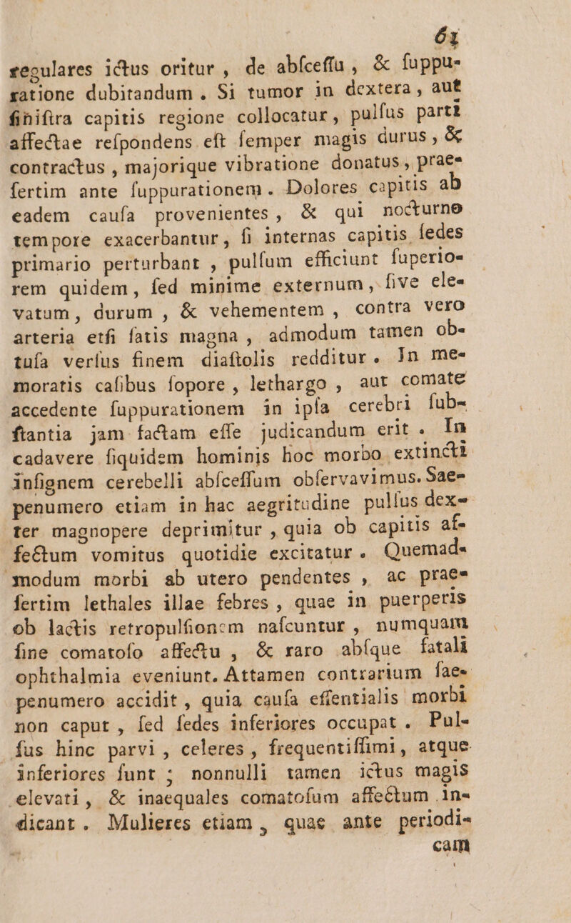 regulares ictus oritur , de abfceffa , &amp; fuppu- satione dubitandum . Si tumor iu dextera, auf fihifira capitis regione collocatur, pulfus parti affectae refpondens eft femper magis durus, &amp; contractus , majorique vibratione donatus, praes fertim ante fuppurationem . Dolores capitis à eadem caufa provenientes , &amp; qui nocturne tempore exacerbantur, fj internas capitis, edes primario perturbant , pulfum efficiunt. fuperio- rem quidem, fed minime externum , five ele- vatum, durum , &amp; vehementem , contra VCfO arteria etfi fatis magna , admodum tamen ob- tuía verfus finem diaftolis redditur. Jn me- moratis cafibus fopore , lethargo , aut comate accedente fuppurationem in ipía cerebri fub- ftantia jam factam effe judicandum erit. In cadavere fiquidem hominis hoc morbo extincti infignem cerebelli abíceffum obfervavimus. Sae- penumero etiam in hac aegritudine pulfus dex- fer magnopere deprimitur , quia ob capitis af- fe&amp;um vomitus quotidie excitatur. Quemad- nodum morbi ab utero pendentes , ac praes fertim lethales illae febres , quae in puerperis ob lactis retropulfionzm nafcuntur , numquam fine comatofo affe&amp;tu , &amp; raro abíque fatali ophthalmia eveniunt. Attamen contrarium fae» penumero accidit , quia caufa effentialis morbi non caput, [ed fedes inferiores occupat . Pul- fus hinc parvi, celeres , frequentiffimi, atque inferiores funt ; nonnulli tamen ictus magis elevati, &amp; inaequales comatofum affectum .1n« dicant. Mulieres etiam , quae ante periodi- ^ caim