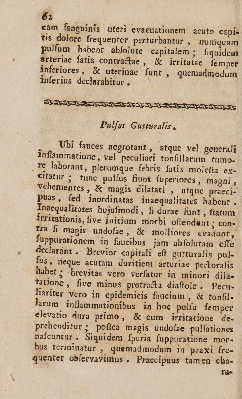 cam fanguinis uteri evaeuationem acuto capis tis dolore frequenter perturbantur , mumquam pulfum habent abfolute capitalem ; fiquidem arteriae fatis contractae , &amp; irritatae femper inferiores, &amp; uterinae funt, quemadmodum inferius declarabirur. — — | Pulfus Gutturalis. . , Ubi fauces aegrotant, atque vel generali inflammatione , vel peculiari tonfillarum tumo- citatur ; tunc pulfus fiunt fuperiores , maghi , puas, fed inordinatas inaequalitates habent . Inaequalitates hujufmodi, fi durae funt , fiatum irritationis, five initium morbi oflendunt ; con- tra fi magis undofae, &amp;' molliores evadunt, Tuppurationem in faucibus jam abfolutam effe declarànt . Brevior capitali eft outturalis pul- fus, neque acutam duritiem arteriae pectoralis habet; brevitas vero verfatur in minori dila- tatione, five minus protracta diaflole . Pecu- liariter vero in epidemicis faucium , &amp; tonfil- larum inflammationibus in hoc pulfa femper elevatio dura primo, &amp; cum irritatione de-- prehenditur ; poftea magis undofae pullationes nalcuntur . Siquidem fpuria fuppuratione mor« bus terminatur , quemadmodum in praxi fre- Fde