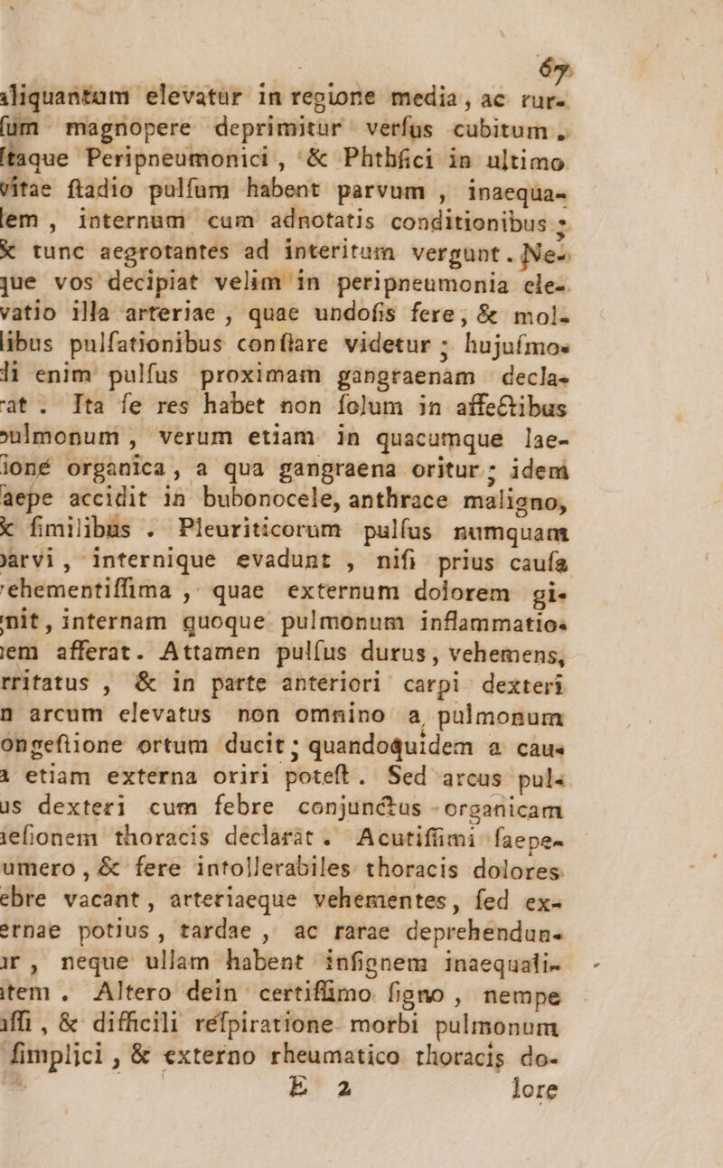 6 iliquantam. elevatur 1n regione media, ac 2i (um magnopere deprimitur verfus cubitum taque Peripneumonici , &amp; Phthfici in ultimo Vitae ftadio pulfum habent parvum , inaequa- lem , internum cum adnotatis conditionibus ; € tunc aegrotantes ad interitum vergunt. Nez jue vos decipiat velim in peripneumonia cle- vatio 1lla arteriae , quae undofis fere, &amp; mol- libus pulfationibus confiare videtur ; hujuímos li enim pulfus proximam gangraenam - decla- at. Ita fe res habet non folum in affe&amp;ibus monum , verum etiam in quacumque lae- joné organica, a qua gangraena oritur; idem aepe accidit in bubonocele, anthrace maliano, x fimilbus . Pleuriticorum pulfus nümquam Jarvi, internique evadunt , nifi prius caufa 'ehementiffima , quae externum dolorem gi- nit, internam quoque pulmonum inflammatio. iem afferat. Attamen pul(us durus , vehemens, rritatus , &amp; in parte anteriori carpi dexteri 0 arcum elevatus non omnino a, pulmonum ongefiione ortum ducit; ; quandoquidem &amp; Càu« 1 etiam externa oriri poteft . Sed arcus pul. us dexteri cum febre conjunctus -organicam iefionem thoracis declaràt . Acutifüimi faepe- umero, &amp; fere intollerabiles thoracis dolores ebre vadit, arterlaeque vehementes, fed ex- ?rnae potius, tardae , ac rarae deprehendun- i , neque ullam habent infignem inaequali- item , Altero dein certifimo figno , nempe iffi, &amp; difficili refpiratione. morbi pulmonum pepe , &amp; externo rheumatico thoracis do- E z lore