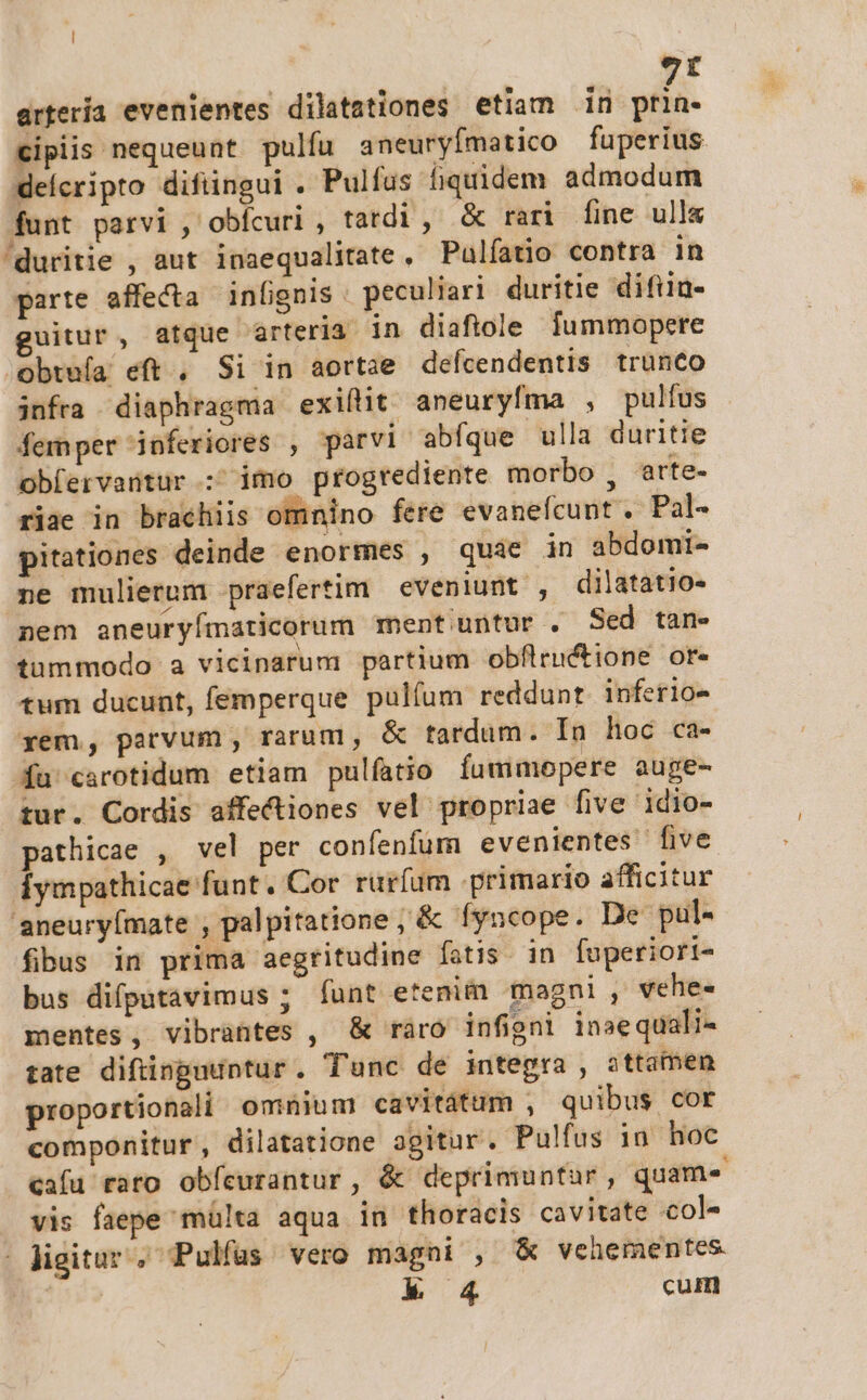 | 9t ertería evenientes dilatationes etiam 1n prin- ipiis nequeunt pulfu aneuryímatico fuperius. delcripto difiingui . Pulfus fiquidem admodum funt parvi , obícuri , tardi, &amp; rari fine ull&amp; 'duritie , aut inaequalitate, Pulfatio contra in parte affecta infignis : peculiari duritie difiin- uitur, atque arteria in diafiole fummopere obtufa eft , Si in aortae defcendentis trünco infra diaphragma exiílit aneuryfma , pulfus femper inferiores , parvi abfque ulla duritie obfervantur :' imo progrediente morbo , arte- riae in brachiis omnino fere evanefcunt . Pal- pitationes deinde enormes , quie in abdomi- ne mulierum praefertim eveniunt , dilatatio- nem aneuryímaticorum ment untur . Sed tan. tummodo a vicinarum partium obflructione or- tum ducunt, femperque pulfum reddunt inferio- xem, parvum , rarum, &amp; tardum. Iu hoc ca- fa carotidum etiam pulfatio fumimopere auge- tur. Cordis affectiones vel propriae five idio- pathicae , vel per confenfum evenientes five Íympathicae funt. Cor rurfum primario afficitur 'aneury(mate , palpitatione , &amp; fyncope. De pul- fibus in prima aegritudine fatis. in fuperiori- bus difputavimus ; funt etenim magni , vehe- mentes, vibrantes , &amp; ràáro infigni inaequali- tate diftinpuuntur. Tunc de integra , attamen proportionali omnium cavitátum , quibus cor componitur, dilatatione agitur. Pulfus in hoc cafu rato obfeurantur , &amp; deprimuntur , quam« vis faepe mülta aqua in thoracis cavitate col- - Jigitur; Pulfas vero magni , &amp; vehementes k 4 cum