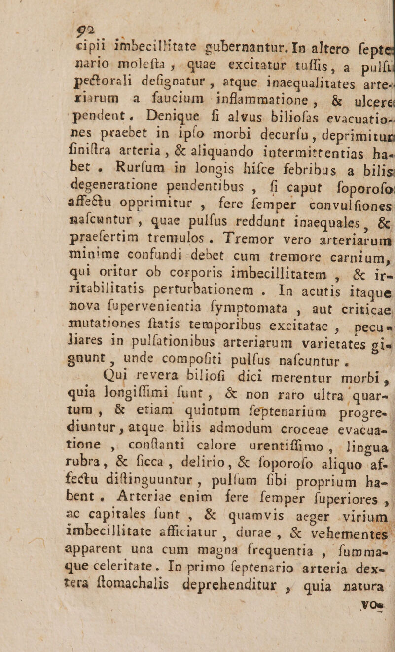 ü cipii imbecillitate subernantur.In altero fept nario moleíta ,. quae excitatur tuffis, a pulíu pe&amp;orali defigoatur , atque inaequalitates arte- rium a faucium inflammatione , &amp; ulcere pendent. Denique fi alvus biliofas evacuatio« nes praebet in ipío morbi decurfu , deprimitun finira arteria, &amp; aliquando intermittentias ha« bet . Ruríum in longis hifce febribus a bilis degeneratione pendentibus , Ífi caput foperofo affe&amp;tu opprimitur , fere femper convulfiones naícuntur , quae pulfus reddunt inaequales, &amp; praefertim. tremulos, Tremor vero arteriarum minime confundi debet cum tremore carnium, qui oritar ob corporis imbecillitatem , &amp; ir- ritabilitatis perturbationem . In acutis itaque nova fupervenientia fymptomata , aut criticae, mutationes fiatis temporibus excitatae , pecu« lares in pulfationibus arteriarum varietates gis gnunt, unde compofiti pulfus nafcuntur. Qui revera biliofi dici merentur morbi , quia longiffimi funt , &amp; non raro ultra quar- tum , &amp; etiam quintum feptenarium progre- diuntur , atque. bilis admodum croceae evacua- tione , con(lanti calore urentiffimo , lingua. rubra, &amp; ficca, delirio, &amp; foporofo aliquo af- fectu diftinguuntur , pullum fbi proprium ha-. bent. Arterize enim fere femper íuperiores ,. ac capitales funt , &amp; quamvis aeger virium, imbecillitate afficiatur , durae , &amp; vehementes: apparent una cum magna frequentia , fumma- que celeritate. In primo feptenario arteria dex- tera flomachalis deprehenditur , quia natura VOs.