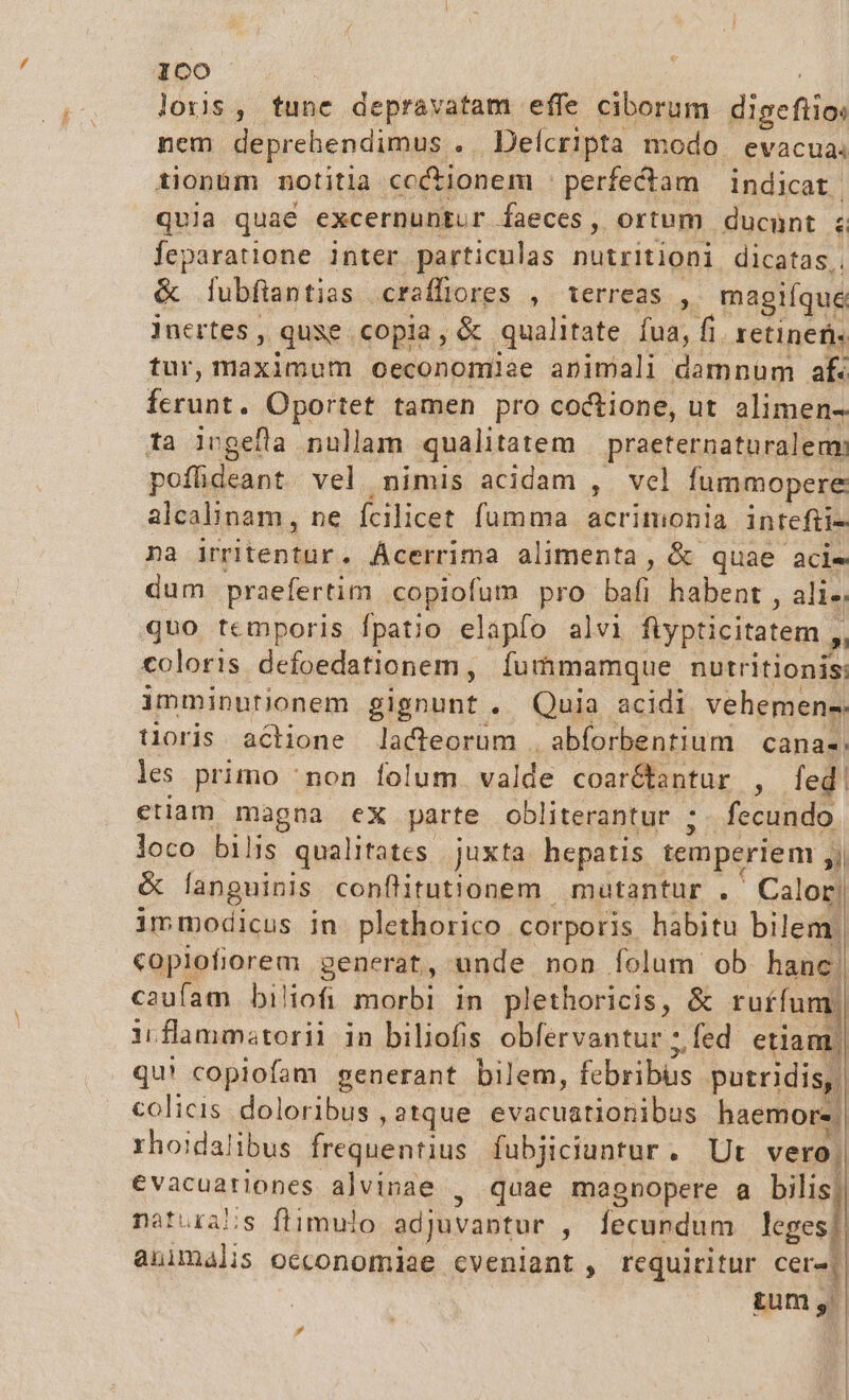 Ioco lois, tune depravatam effe ciborum E nem deprehendimus . Delcripta modo. evacua. tionüm notitia cc&amp;ionem : perfectam | indicat | quia quaé excernuntur faeces, ortum ducunt ; feparatione inter particulas nutritioni dicatas. &amp; lubfiantias craffiores , terreas , magiíque Jnertes , quse copia, (e. qualitate fua, fi. retinet. tur, maximum oeconomiae animali damnum af. fnit : Oportet tamen pro coctione, ut alimen- ta ivgefla nullam qualitatem praeternaturalem: poffideant vel nimis acidam , vel fummopere alcalinam, ne fcilicet. fumma acrimonia intefii- na irritentur. Ácerrima alimenta, &amp; quae aci- dum praefertim. copiofum pro bal; habent , ali. quo temporis fpatio elapfo alvi fiypticitatem ,, coloris defoedationem, Íummamque nutritionis: imminutionem aisnunt .. Quia. acidi vehemens. toris. actione lacteorum . abforbentium cana- les primo 'non folum valde coar&amp;tantur , leg etiam magna ex parte obliterantur ;. fecundo loco bilis qualitates juxta hepatis temperiem j &amp; languinis conflitut'onem | mutantur . ' Calor! immodicus in plethorico corporis. habitu bilem. copiofiorem generat, unde non folum ob hanc. caufam biliofi morbi in plethoricis, &amp; ruííum m ii flammstorii in biliofis obfervantur ;fed etiam) qu! copiofam generant bilem, febribüs putridis, colicis. doloribus , atque BE Aer haemore. rhoidalibus frequentius fubjiciuntur. Ut vero. €vacuationes alvinae , quae magnopere a Mia naturabs flimulo adjuvantur , Íecundum leges animalis oeconomiae cveniant , requiritur Cere unis &amp; |