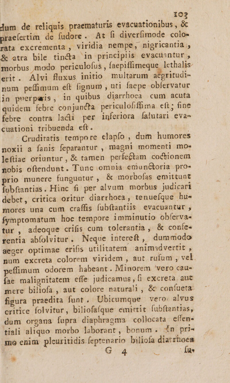 IO lum de reliquis. praematuris SSIPBISRESNIS ed praefertim de fudore. At fi diverfimode colo- rata excrementa , viridia nempe, nigricantia , &amp; atra bile tincta in principiis evacuantur , morbus modo periculofus , faepiffimeque lethalis. erit. Alvi fluxus initio multarum acgritudi- num peífimum elt fignum , uti faepe obfervatur jn pnerpars , in quibus diarrhoea cum acuta quidem febre conjuncta periculofifhma eft; ine - febre contra lacii per inferiora Íalutar] eva- cuationi tribuenda eft. | | Cruditatis tempore elapfo , dum humores - noxii a fanis feparantur , magni momenti mo» leftiae oriuntur, &amp; tamen perfectam coctionem nobis oftendunt. Tunc omnla emuntoria pro- rio munere funguntur , &amp; morbofías emittunt fubfiantias. Hinc fi per alvum morbus judicari | debet, critica oritur diarrhoea , tenuefque hu« mores una cum craffis fub(tantiis evacuantur , fymptomatum hoc tempore imminutio obferva- tur , adeoque crifis cum tolerantia , &amp; confe« rentia abfolvitur. Neque intereft, dummodo aeger optimae erifis utilitatem animadvertit , pum excreta colorem viridem , aut rufum , vel. peffimum odorem habeant. Minorem 'vero cau- fae malignitatem effe Judicamus,Íi excreta aut mere biliofa , aut colore naturali , &amp; confueta figura praedita funt . Ubicumque | vero: alvus critice folvitur, biliofaíque emittit fubfiantias, dum organa fupra diaphragma collocata effen- tiali aliquo morbo laborant, bonum. £n pri- mo enim pleuritidis feptenario biliofa diatrhoes G 4 - Íus uie *