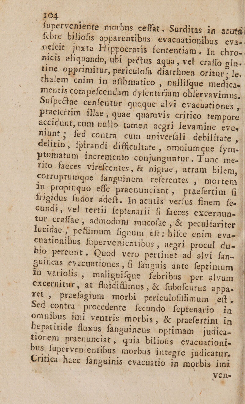 luperveniente morbus ceffat. Surditas in acuta nicis 2liquando, ubi pectus aqua, vel craffo glu- tine opprimitur, periculofa diarrhoea oritur; le. thalem enim in afihmatico , nulhfque medica- mentis compeícendam dyfentcriam obfervavimus, SuípeCtae cenfentur quoque alvi evacuationes t praeiertim illae, quae quamvis critico tempore accidunt, cum nullo tamen aegri levamine eve, niunt; fed contra cum univerüili debilitate , delirio, fpirandi difficultate , omniumque fym- 1n propinquo effe praenunciant, praefertim fi lucidae ; peflimum fignum eft:hifcte enim eva- ceationibus fupervenientibus , aegri procul du- bio pereunt. Quod vero pertinet ad alvi fan- Tét , praelagium morbi periculofiflmum | eft . Sed contra procedente fecundo feptenario in omnibus imi ventris morbis, &amp; praefertim in bepatitide fluxus fanguineus optimam judica- tionem praenuncilat, quia biliofis evacuationi« bus füperven:entibus morbus integre judicatur. Critica haec fanouinis evacuatio in morbis imi d vene . 2E