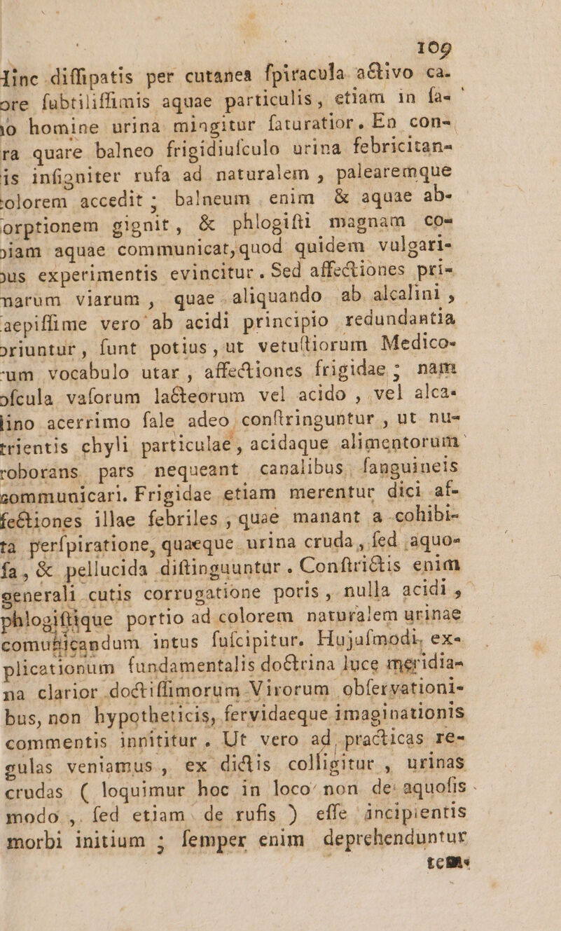 linc diffipatis per cutanea fpiracula a&amp;tivo 4 ore fabtiliffimis aquae particulis , etiam in fa. ' io homine urina miagitur fituratior, Ea con-, ra quare balneo frigidiufculo urina febricitan- is infigniter rufa ad naturalem , palearemque olorem accedit ; balneum enim &amp; aquae ab- orptionem gignit, &amp; phlogiftüi magnam co- jam aquae communicat,quod quidem vulgari- jus experimentis evincitur. Sed affectiones pri- narum viarum , quae aliquando ab. alcalini , aepiffime vero ab acidi principio redundantia oriuntur, funt potius, ut vetultiorüm Medico- um vocabulo utar , affectiones frigidae ; nam »fcula vaforum la&amp;teorum vel acido , vel alca- lino acerrimo fale adeo confiringuntur , ut nu- trientis chyli particulae , acidaque alimentorum. roborans pars nequeant canalibus, fanguinels gomamunicari.Frigidae etiam merentur dici af- fe&amp;iones illae febriles ; quae manant à -cohibi- ta perfpiratione, quaeque. urina cruda , fed ,aquo« fa, &amp; pellucida diftinguuntur . Confiri&amp;tis enim generali cutis corrugatione poris, nulla acidi, phlogiftique portio ad colorem naturalem urinae comuliicandum. intus fufcipitur. Hujafmodi, ex« plicetionum fundamentalis do&amp;rina luce meridia- na clarior doctiffimorum Virorum obfervationi- bus, non hypotheticis, fervidaeque imaginationis commentis innititur. Ut vero ad, practicas re- gulas veniamus , ex diclis col igitur , urinas crudas ( loquimur hoc in loco: non de: aquofis . modo ,.íed etjam de rufis ) effe incipientis morbi initium ; femper enim deprehenduntur tcs