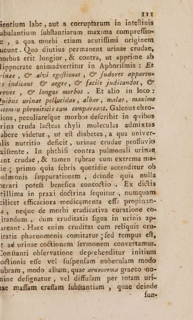 e. i IrY jientium labe, aut a corruptarum in intefitnis abulantium íubflantiarum. maxima compreflio« 2, aqua morbi etiam acutiffimi originem ücunt. Quo diutius permanent urinae crudae, orbus erit longior , &amp; contra, ut apprime ab lippocrate animadvertitur in Aphorifmis : Et nae , €* alui egefliones , €? fudores appavens s indicant C aegre, CX facile judicandos , € yeves , €* longos morbos . Et alio in loco: uibus uvinae pellucidae , albae , malae , maxime item ia. pbreniticis cum compareant. Galenus chro- icos , peculiare(que morbos defcribit in quibus rina cruda lacteas chyli moleculas admixtas abere videtur., ut eít diabetes, a qua üniver- lis nutritio deficit, urinae crudae profluvio xifiente. In phthifi contra pulmonali urinae. int crudae , &amp; tamen rubrae cum extrema ma- ie; primo quia febris quotidie accenditur ob uülmonis Íuppurationem , deinde quia nulla Serari poteft benefica concocio . Ex dictis tillima in praxi doctrina fequitur numquam. Lilicet efficaciora medicamenta eff: propinat- a, neque de morbi eradicativa curatione co» itandum , dum c«ruditatis figna in urinis ap- areant. Haec enim cruditas cum reliquis cru» itatis phaenomenis comitatur ;fed tempus eft, t ad urinae coctionem fermonem convertamus, lonílanti obfervatione deprehenditur initium octionis effe vel fufpenfam nubeculam modo ubram , modo albam, quae aeueorema graeco -no« nine defigsnatur , vel diffufam per totam uri- iae mafíam craffam fubfiantiam , quáe deinde | ^ ne /