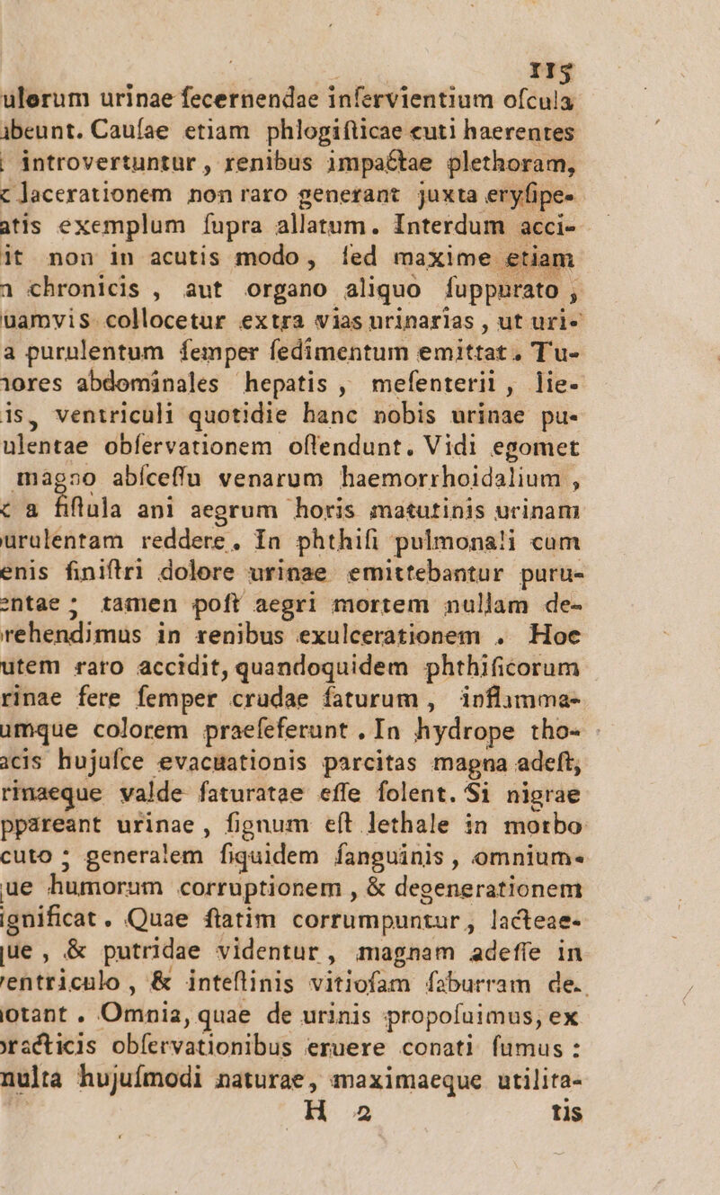 Ig ulerum urinae fecernendae infervientium ofcula ijbeunt. Caufae etiam phlogifticae «uti haerentes | introvertuntur , renibus impactae plethoram, c acerationem non raro generant juxta eryfipe- atis exemplum fupra allatum. Interdum acci- it non in acutis modo, [fed maxime etiam 1 chronicis , aut organo aliquo fuppnrato. j uamvis. collocetur extra vias urinarlas , ut uri- a purulentum. femper fedimentum emittat, Tu- iores abdominales hepatis , mefenteri, lie- is, ventriculi quotidie hanc nobis urinae pu- ulentae obfervationem oflendunt. Vidi egomet màg»o abíceffu venarum haemorrhoidalium , flula ani aegrum horis matutinis urinam utin reddere, Ia phthifi pulmona!i cum enis finiftr1 dolore urinae emittebantur puru- entae ; tamen poft aegri mortem nullam de- rehendimus in renibus exulcerationem .. Hoe utem raro accidit, quandoquidem phthificorum rinae fere femper crudae faturum , ipflimma- umque colorem praefeferunt , In hydrope tho- - icis hujufce evacuationis parcitas mapna adeft, rinaeque valde faturatae effe folent. Si nigrae ppareant urinae, fignum eft lethale in morbo cuto ; generalem fiquidem fanguinis, omnium« ue humorum corruptionem , &amp; degenerationem ignificat . Quae fiatim corrumpuntur, lacteae- jue , &amp; putridae videntur, magnam adefíe in 'entriculo , &amp; inteflinis vitiofam faburram de. lotant . Oninia, quae de urinis propofuimus, ex xracticis obíervationibus eruere conati fumus: nulta hujufmodi naturae, maximaeque utilita-