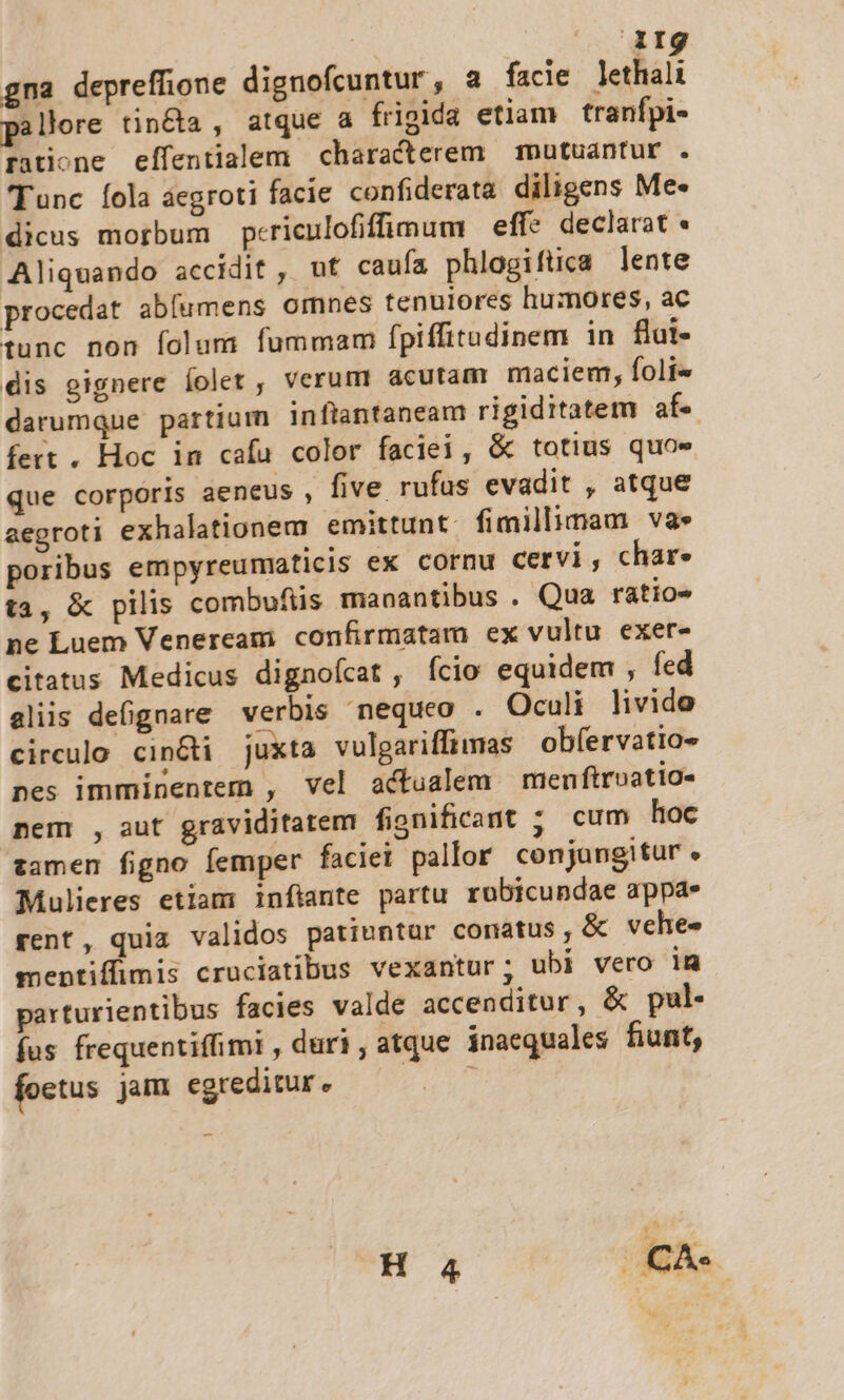 gna depreffione dignofcuntur, a facie lethal pallore tin&amp;a , atque a frigida etiam tranfpi- ratione effentialem characterem — mutuantur . Tunc Íola áegroti facie confiderata diligens Me- dicus morbum periculofifimum | eff? declarat Aliquando accidit , uf caufa phlogiftca lente procedat abfumens omnes tenulores humores, ac tunc non folum fummam [piffitudinem in flut- dis oignere Íoler , verum acutam maciem, foli« darumque partium inflantaneam rigiditatem af- fert , Hoc in cafu color faciei, &amp; totius quos que corporis aeneus , five rufus evadit , atque aegroti exhalationem emittunt. fimillimam va» poribus empyreumaticis ex cornu cervi , char- t1, &amp; pilis combufiis manantibus . Qua ratio» ne Luem Venerceam confirmatam ex vultu exer- citatus Medicus dignofcat , fcio equidem , fed aliis defignare verbis nequeo . Oculi livido circulo cin&amp;ti juxta vulgariffimas obíervatio- nes imminentem , vel actualem men ftroatio- nem , aut graviditatem fignificant ; cum hoc zamen figno femper faciet pallor conjangitur . Mulieres etiam infiante partu rubicundae appa. rent, quia validos patiuntur conatus, &amp; vehes mentiffimis cruciatibus vexantur; ubi vero im parturientibus facies valde accenditur, &amp; pul. fus frequentiffimi , duri, atque inaequales fiunt, foetus jam egreditur. arts