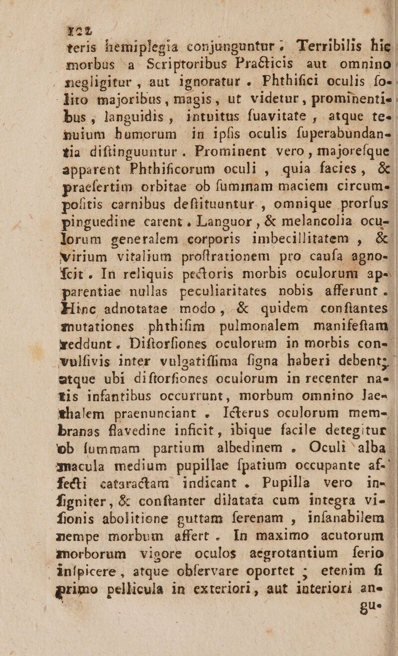 yc ? teris hemiplegia conjunguntur; Terribilis hie. morbus a Scriptoribus Pra&amp;áicis aut omnino. negligitur , aut ignoratur . Phthifici oculis. Ío«. lito majoribus, magis, ut videtur , prominentis bus , languidis , intnitus liaqititt , atque te« nuium humorum in ipfis oculis fuperabundan- tia difiinguuntur. Prominent vero, majoreíque. apparent Phthificorum oculi , quia facies, &amp; prctio orbitae ob fummam maciem circum« potis carnibus defiituuntur., omnique prorfus | pinguedine carent , Languor , &amp; melancolia ocu- | lorum generalem corporis imbecillitatem , &amp;. virium vitalium proflrationem pro caufa agno-. fcit. In reliquis pectoris morbis oculorum aps. Hinc adnotatae modo, &amp; quidem confiantes. weddunt. Diftorfiones oculorum in morbis con-- etque ubi diftorfiones oculorum in recenter na. €is infantibus occurrunt , morbum omnino ]ae- branas flavedine inficit, ibique facile detegitur ob fummam partium albedinem . Oculi ^ bal 3nacula medium pupillae fpatium occupante af. dKecti cataractam | indicant . Pupilla vero in- figniter, &amp; conftanter dilatata cum integra vi-. nempe morbum affert. In maximo acutorum | . infpicere , atque obfervare oportet ; etenim fi primo pellicula in exteriori, aut interiori ane gu-