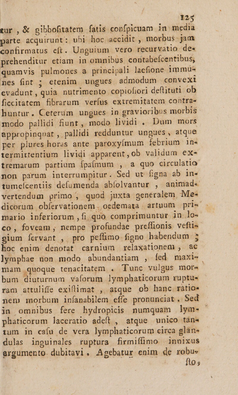 tur, &amp; gibbofitatem fatis confpicuam in: media parte acquirunt: ubi hoc accidit, morbus jam confirmatus eft. Unguium vero recurvatio de« prehenditur etiam in omnibus contabefcentibus, quamvis pulmones a principali laefione immu- nes fint ; etenim. ungues admodum convexi evadunt, quia nutrimento copiofiori deftituti ob ficcitatem fibrarum veríus extremitatem contra- huntur. Ceterum ungues in gravioribus morbis modo pallidi fiunt , modo lividi . Dum mors appropinqnat , pallidi redduntur ungues, atque per plures horas ante paroxylmum febrium in«- termirtentium lividi apparent,ob validum ex- tremarum partium Ípaímum , a quo circulatio non parum interrumpitur. Sed ut figna ab in-« tumeícentiis defumenda abíolvantur , animad« vertendum primo ; quod juxta generalem, Me- dicorum obíervationem . oedemata artuum prie - mario inferiorum , fi. quo comprimuntur in lo- co, foveam ; nempe profundae preffionis veftis gium fervant , pro pefümo figno habendum j hoc enim denotat carnium relaxationem , ac ]ymphae non modo abundantiam , [fed maxi- mam quoque tenacitatem . Tunc vulgus more | bum diuturnum vaforum lymphaticorum ruptu- ram attuliffe exillimat , arque ob hanc ràtio* nem morbum infanabilem effe pronunciat . Sed in omnibus fere hydropicis numquam lym- : phaticorum laceratio adefl , atque unico tan« tum in cafu de vera lymphaticorum circa glan* dulas inguinales ruptura firmiffimo | innixus argumento dubitavi. Agebatur enim de robu- fto,