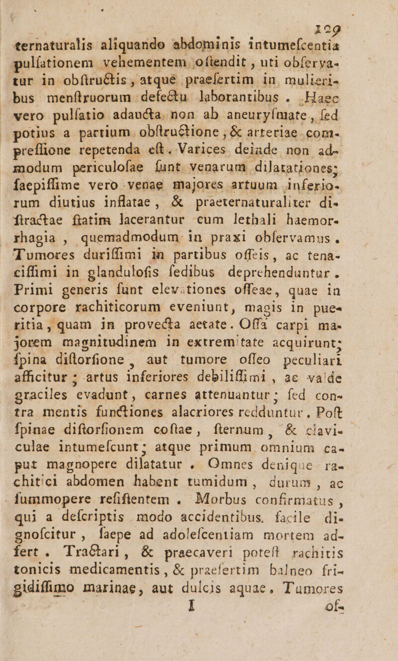 i 1o ternaturalis aliquando abdominis iste dias pulíationem . vehementem. oftendit , uti obferya- tur in obítru&amp;tis , atqué praefertim in mulieri- bus menítruorum defectu laborantibus . Haec vero pulíatio adaucta. non ab aneury(mate , fed potius a partium. obflrnGtione ; &amp; arteriae com- preflione repetenda e(t. Varices deiade non ad- modum periculofae íunt venarum dilatationes; faepiffime vero venae majores artuum .inferio- rum diutius inflatae, &amp; praeternaturaliter di- firactae fiatim lacerantur cum lethali haemor- rhagia , quemadmodum. in praxi obíervamns. Tumores duriffimi 1n partibus offeis, ac tena- ciffimi in glandulofis fedibus deprehenduntur. Primi generis funt elev:tiones offeae, quae in corpore rachiticorum eveniunt, magis in pues ritia, quam in provecta aetate. Offa carpi ma- jorem magnitudinem in extremitate acquirunt; Ípina diflorfione , aut tumore ofleo peculiari afficitur ; artus inferiores debiliffimi, ae vade graciles evadunt, carnes attenuantur; fed con- tra mentis functiones alacriores redduntur, Poft fpinae diftorfionem coflae, fternum , &amp; cilavi- culae intumeícunt; atque primum omnium ca- put magnopere dilatatur , Omnes denique ra- chitici abdomen habent tumidum , durum , ac . fummopere refifientem . Morbus confirmatus , qui a defcriptis modo accidentibus, facile di- gnofcitur , faepe ad adolefcentiam mortem ad- fert . TraGiari, &amp; praecaveri poteft rachitis tonicis medicamentis , &amp; praefertim balneo fri- gidiffimo marinae, aut dulcis aquae, T'umores | of-