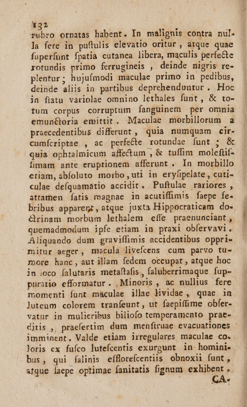 522 rubro ornatas habent. In malignis contra nul. la fere in puftulis elevatio oritur , atque quae fuperfunt fpatia cutanea libera, maculis perfe&amp;te rotundis primo ferrugineis , deinde nigris re- plentur; hujufmodi maculae primo in pedibus, deinde aliis in partibus deprehenduntur . Hoc in fiatu varlolae omnino lethales funt, &amp; to- tum corpus corruptum fanguinem per omnia emunGoria emittit. Maculae morbillorum a praecedentibus differunt , quia numquam cir- cumícriptae , ac perfecte rotundae Ífunt ; &amp; quia ophtalmicum affectum , &amp; tuffim molefüif- fmam ante eruptionem afferunt . In morbillo culae defquamatio accidit. Puftulae rariores , attamen fatis magnae in acutiffimis faepe fe- bribus apparent, atque juxta Hippocraticam do- &amp;rinam morbum lethalem effe praenunciant , quemadmodum ipfe etiam in praxi obfervavi. Aliquando dum graviffimis accidentibus oppri- mitur aeger, macula livefcens cum parvo tu- more hanc, aut illam fedem occupat , atque hoc in ioco íalutaris metaftafis, faluberrimaque fup- puratio efformatur. Minoris , ac nullius fere momenti funt maculae illae Hvidae , quae in luteum colorem tranfeunt, ut faepiffime obfer- imminent. Valde etiam irregulares maculae co. loris ex fafco lutefcentis exurgunt in homini- bus, qui falinis efforeícentiis obnoxii funt,