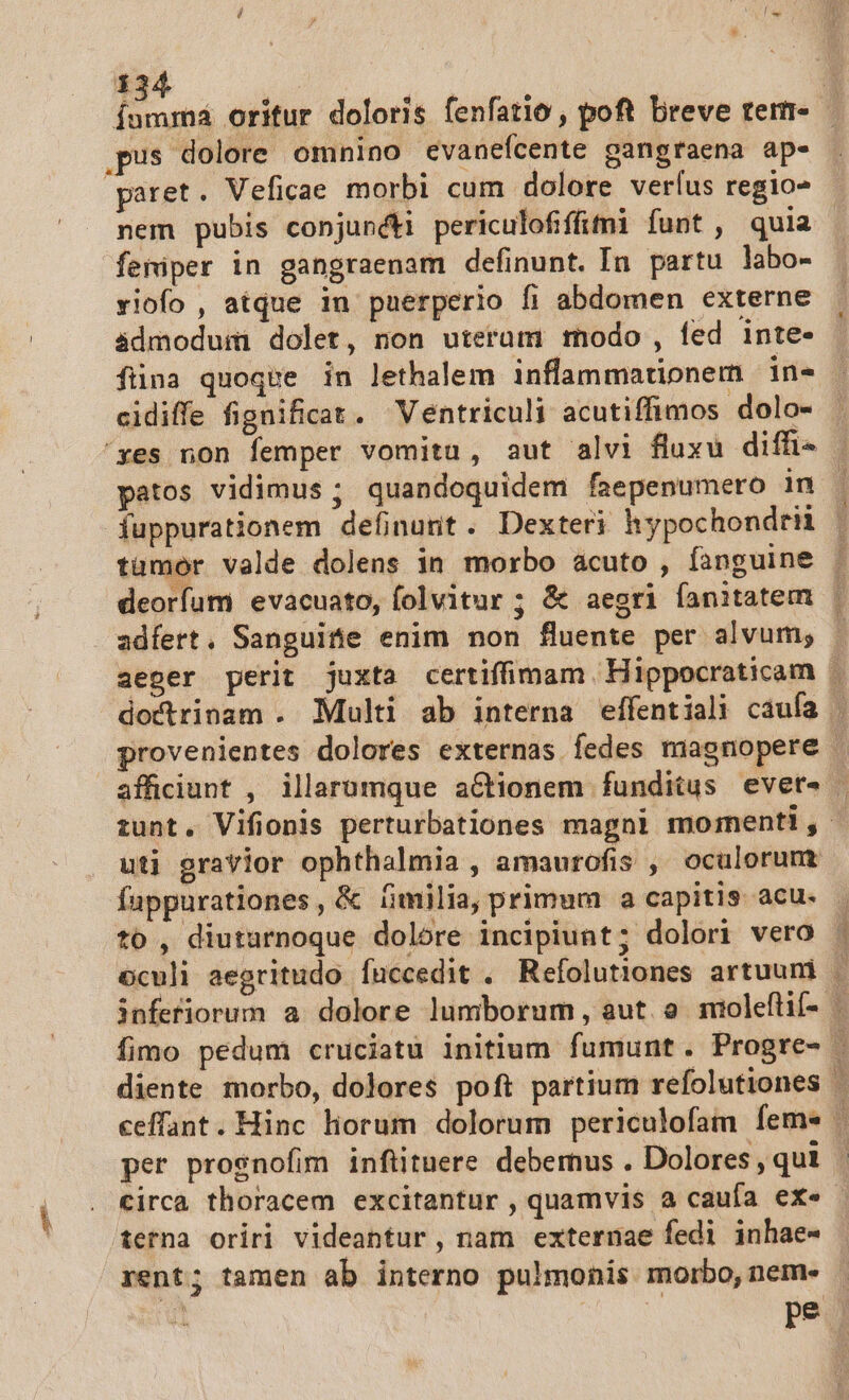 Íumma oritur doloris fenfatio , poft breve teri- pus dolore omnino evanefcente gangraena ap- paret. Veficae morbi cum dolore verfus regio- nem pubis conjuncti periculofififni funt , quia femiper in gangraenam definunt. In partu labo- viofo , atque in puerperio fi abdomen externe admodum dolet, non uteram modo, fed inte- fina quoque in lethalem inflammationem in- cidiffe fignificat. WVentriculi acutiffimos dolo- 'yes non femper vomitu, aut alvi fluxu diffi» - patos vidimus ; quandoquidem faepenumero in | fuppurationem definunt. Dexteri hypochondrii | tumor valde dolens in morbo acuto , fanguine | deorfum evacuato, (olvitur ; &amp; aegri fanitatem Í adfert. Sanguitie enim non fluente per alvum; aeger perit juxta certifimam. Hippocraticam | doctrinam . Multi ab interna effentiali caufa | provenientes dolores externas fedes magnopere | afficiunt , illarumque aétionem funditus evet« | iunt. Vifionis perturbationes magni momenti, | uti gravior ophthalmia , amaurofis , oculorumt fappurationes, &amp; ümilia, primum a capitis acu. - to , diuturnoque dolore incipiunt; dolori vero | oculi aegritudo fuccedit . Refolutiones artuuni | infefiorum a dolore lumborum, aut o mioleftif- | fimo pedum cruciatu initium fumunt. Progre- | diente morbo, dolores poft partium refolutiones ceffant. Hinc liorum dolorum periculofam feme | per prosnofim inftituere debemus . Dolores, qui | circa thoracem excitantur , quamvis a caufa ex«- terna oriri videantur, nam externae fedi inhae- rent; tamen ab interno pulmonis morbo,nem- | pe