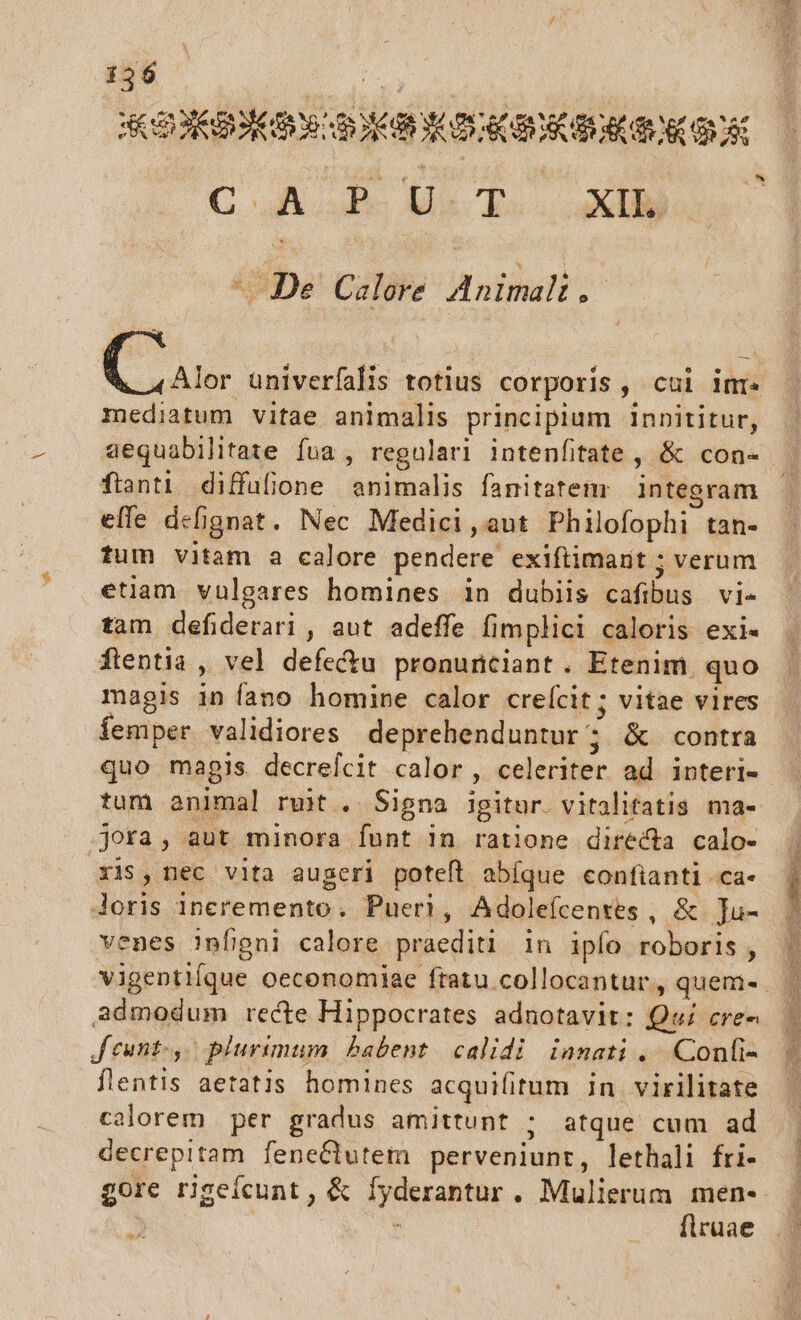 jue COGI wars ACBSECBOR ORC ONE CAPUT XL ^ De Calore Moti o Cus apii ln totlus corporis , cui inr mediatum vitae animalis principium innititur, aequabilitate fua , regulari Intenfitate , &amp; con- ftanti diffufione animalis fanitatem integram effe defi efignat. Nec Medici , aut Philofophi tan» fum vitam a calore pendere exiftimarit ; verum etiam vulgares homines in dubiis cafibus vi- tam Mabderni , aut adeffe fimplici caloris exi« ftentia ; vel defectu pronuntiant . Etenim. quo magis in fano homine calor creícit; vitae vires femper validiores deprehenduntur ; &amp; contra quo magis. decrefcit calor , celeriter ad interi- tum animal ruit . Signa igitur. vitalitatis ma- jora, aut minora funt in ratione directa calo- xis, nec vita augeri poteft abíque confianti ca- doris incremento, Pueri, A doleícentes ; des dae enes Jnfgni calore praediti 1n ipío roboris, admodum recte Hippocrates adnotavit: Qui cre- Jeunt,- plurimum babent. calidi innati ....Confi- flentis aetatis homines acquifitum in. virilitate calorem per gradus amittunt j atque cum ad decrepitam feneCtutem perveniunt, lethali fri- gore rigeícunt , &amp; yekcalfor . Mulierum men- flruae Mes