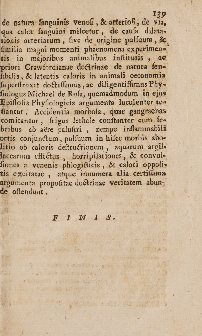 , : | Y de nstura fanguinis venofi , &amp; arteriofi , de via, qua calor fanguini mifcetur, de cauía dilata- tionis arteriarum , five de origine pulfuum , &amp; fimilia magni momenti phaenomena experimen4 tis in majoribus animalibus infütutis , ac priori Crawfordianae doctrinae de natura fen-- fibilis, &amp; latentis caloris in animali oeconomia fuperftruxit doGtiffimus , ac diligentiffimus Phy- fiologus Michael de Rofa, quemadmodum in ejus Epiftolis Phyfiologicis argumenta luculenter te« flantur, Accidentia morbofa, quae gangraenas comitantur, frigus lethale conftanter cum fe- bribus ab aére palufiri , nempe inflammabili portis conjunctum, pulfuum in hifce morbis abo- litio ob caloris deftructionem , aquarum argil« lacearum effe&amp;tus , horripilationes , &amp; convul« fiones a. venenis phlogifücis , &amp; calori oppofi* tis excitatae , atque ihnumera alia certiflima argumenta propofitae doGtrinae veritatem abun- de oftlendunt. | ! ECI A4 d.