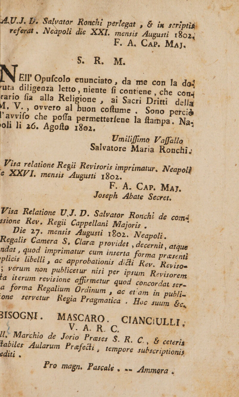 | a. 35,U.J. D. Salvator. Ronchi perlegat , &amp; ín scriptis: | referat . ANedpoli die XXI. meneis Augusti 18024 F. A. Cap. Maj. MM 3 A R. M. N ur Opufcolo enunciato , da me con la do4 uta diligenza letto , niente fi contiene che con4 rario fia alla Religione , ai Sacri Dritti delía 4. V. , ovvero al buon coflume . Sono perció lavvifo che poffa permetteríene la ftammpa. Na. oli li 26. Agoflo 1802. É | 2 Umiliffimo Vaffallo | Salvatore Maria Ronchi; Visa relatione Regii Revisoris imprimatur, Neapolg € XXVI. mensis Augusti. 1802. ! F.. A. Car. Maj. Joseph Abate Secret, Visa Relatione UJ. D. Salvator Ronchi de com4 55sione Rev, Regü Cappellani Majoris , Die 27. mensis. Augusti 1802. Neapoli. Regalis Camera 8, Clarc providet , decernit, atque ndat , quod imprimatur cum inserta forma prasenti plicis libelli , ac approbaiionis dicli Rey, Revisge. , Verum non publicetur nisi per ipsum. Revisorem la iterum revisione affirmetur quod concordat sep- a forma Regalium Ordinum , 94€ et'am in publi. One feryetur Regia Pragmatica , Huc suum 6c, st 3ISOGNI. | MASCARO. CIANCIULLI ; V. A. R. C. |; Marchio de Jorio Praeses $. R. C. » 6 ceteris. fabiles Aularuim Prafecii , tempore subscriptionis editi . Pro magn. Pascale , -- Zmmora .