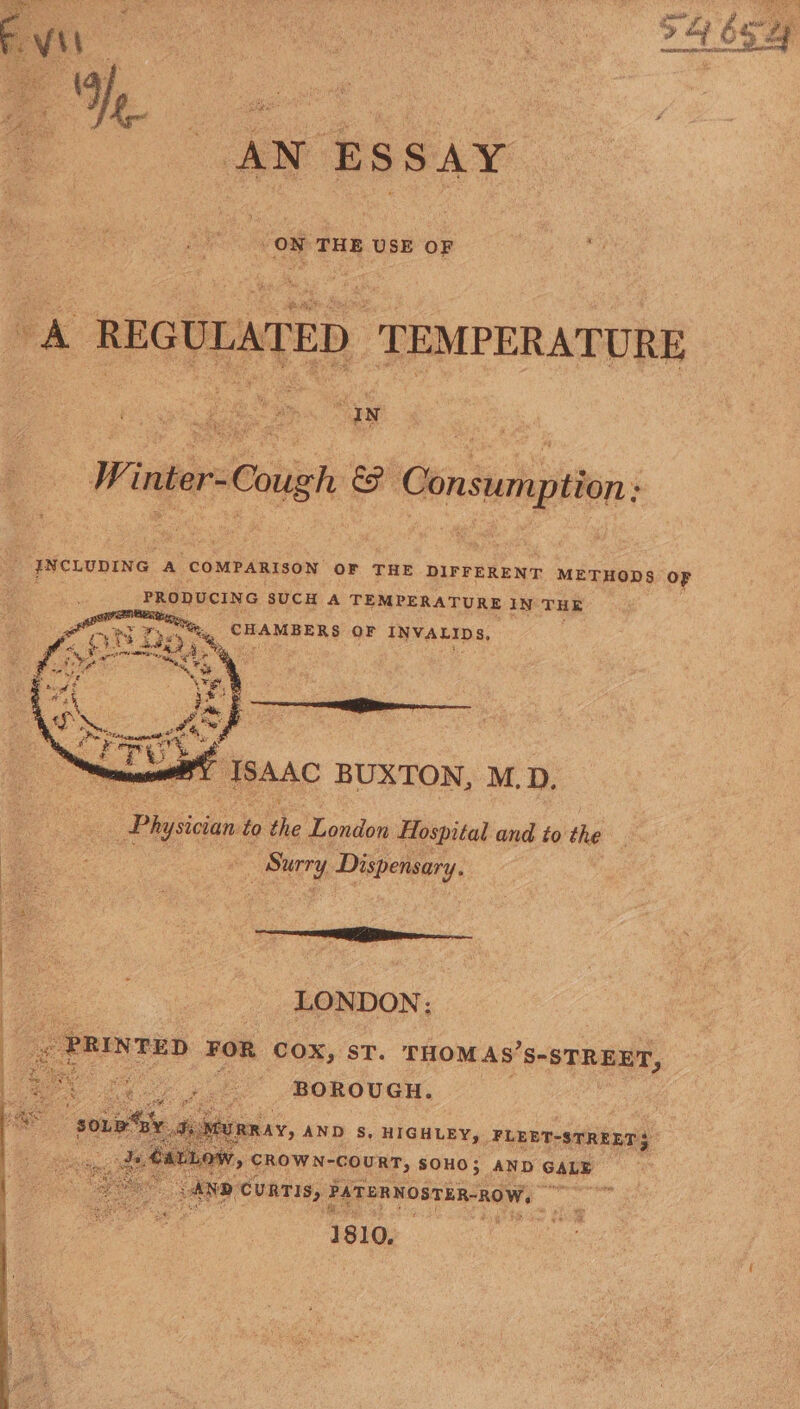 54 bay AN ESSAY -ON THE USE OF A REGULATED TEMPERATURE | Winter-Cough &amp;F many tion; é INCLUDING A COMPARISON OF THE DIFFERENT METHODS OF FRORUCING SUCH A TEMPERATURE IN Sales Me CHAMBER &amp; OF INVALIDS, ISAAC BUXTON, M.D. | Physician to the London Hospital and to the | Surry Dispensary. = LONDON: « PRINTED FOR cox, st. THOM AS’S-STREET, BOROUGH. A MURRAY, AND S, HIGHLEY, FLEET-STREET LLoW, CROWN-couRT, SOHO; AND GALE ye ND ‘cuRTIS, PATERNOSTEA-ROW, Wigs ah 1810,