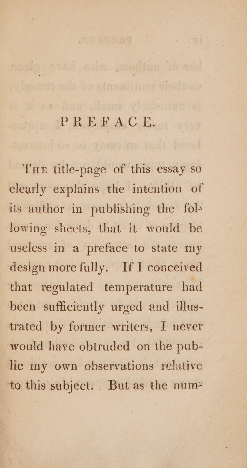 PREFACE. THE tutle-page of this essay so clearly explains the intention of its author in publishing the fol+ lowing sheets, that it would be useless in a preface to state my design more fully. If I conceived that regulated temperature had been sufficiently urged and illus- trated by former writers, I nevet would have obtruded on the pub- lic my own observations relative to this subject. But as the num