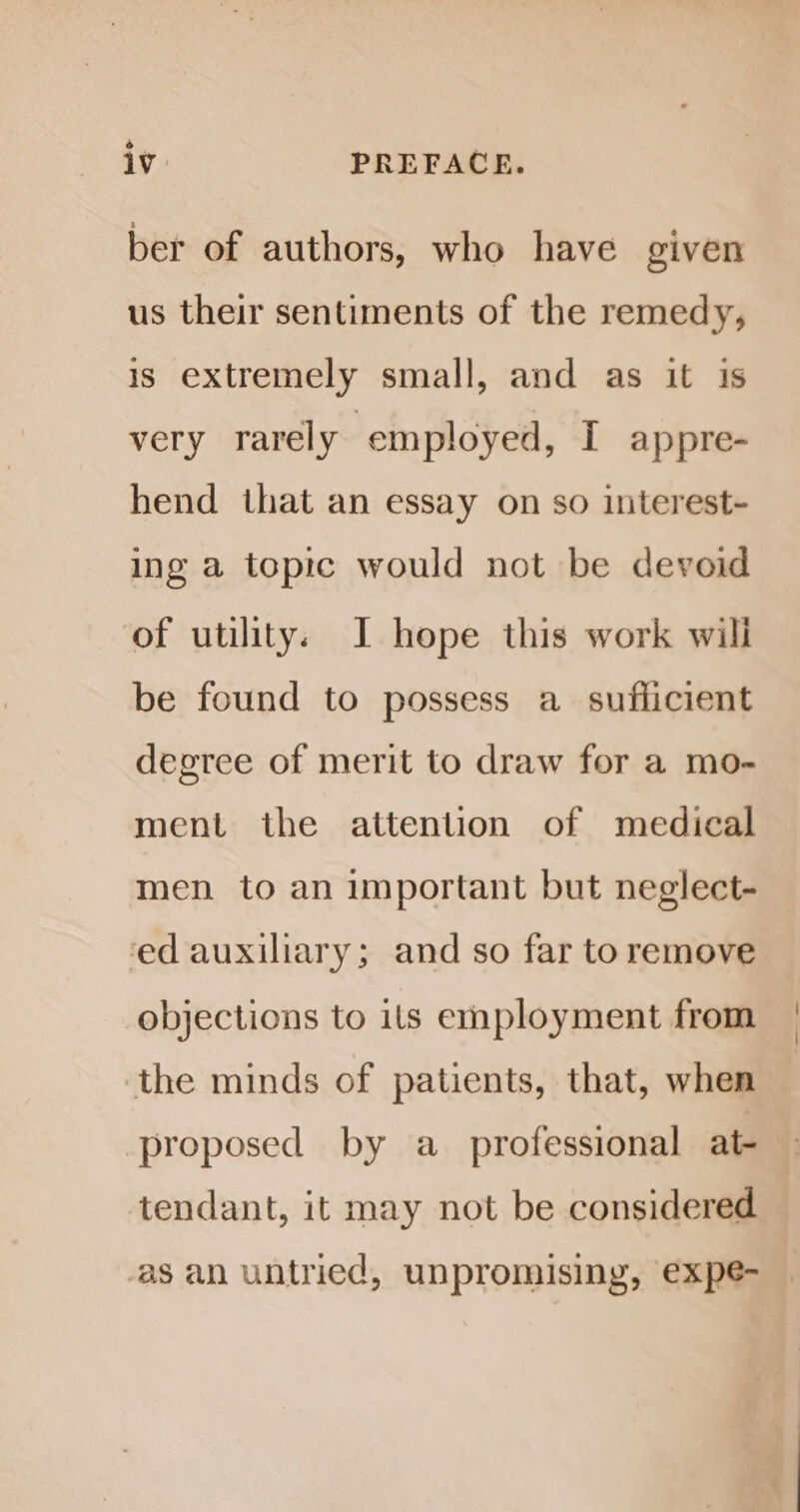 ° lv. PREFACE. ber of authors, who have given us their sentiments of the remedy, is extremely small, and as it 1s very rarely ‘employed, [I appre- hend that an essay on so interest- ing a topic would not be devoid of utility. I hope this work will be found to possess a_ sufficient degree of merit to draw for a mo- ment the attention of medical men to an important but neglect- ‘ed auxiliary; and so far to remove objections to its employment from the minds of patients, that, when proposed by a_ professional at- tendant, it may not be considered san untried, unpromising, expe-
