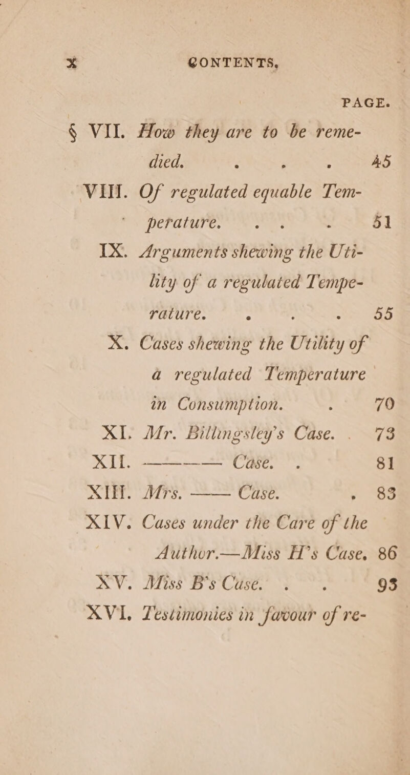 PAGE. died. , ‘ AS pera Oe : 51 lity of a regulated Tempe- rature. : 55 a regulated Temperature in Consumption. ; 79 ——-——. Case. . 81 Mrs. —— Case. y “SS Cases under the Care of the Author.—Miss H’s Case. 86 Miss Ss CUS, e 93 Lestimonies in favour of re-