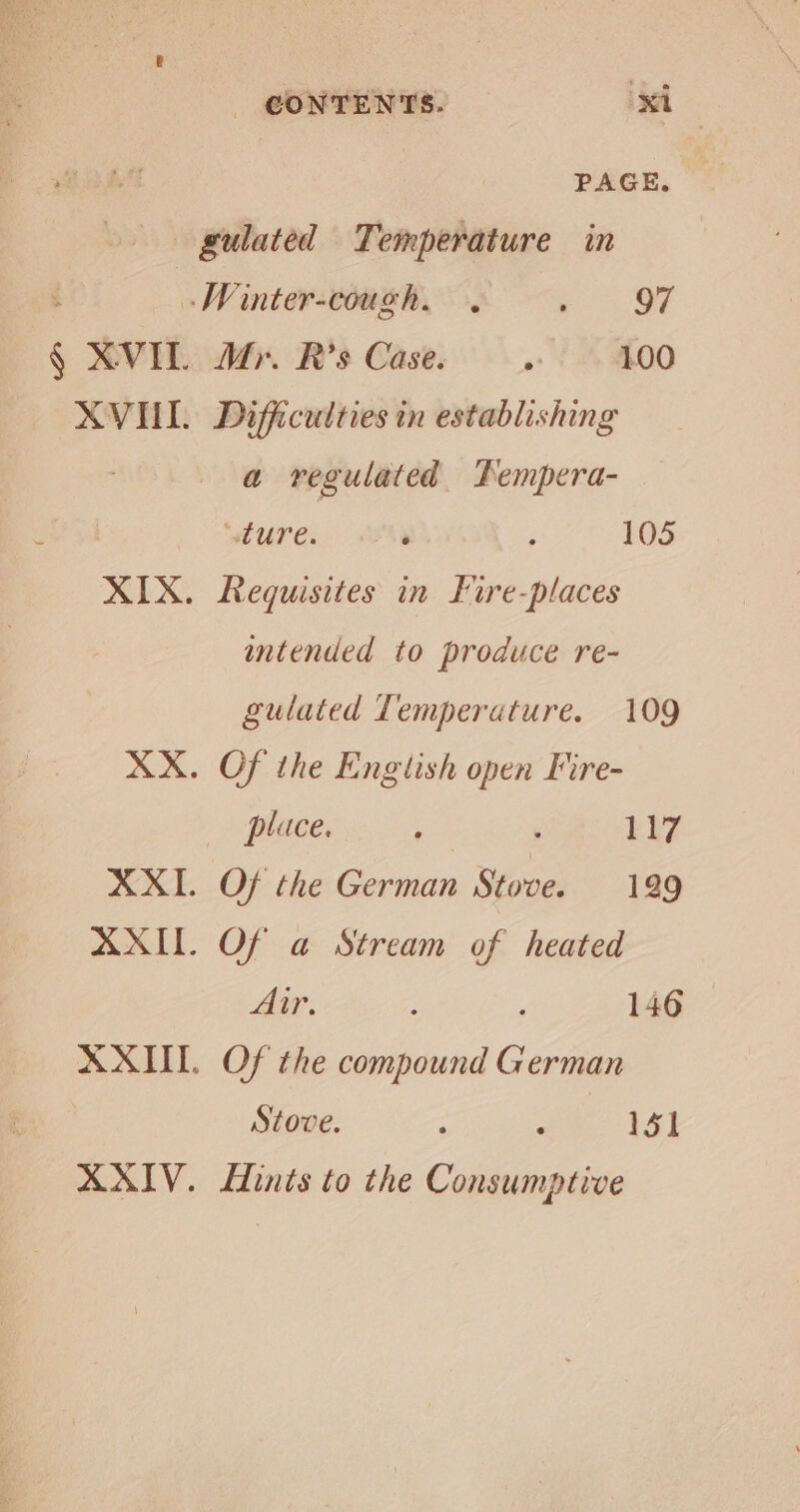 PAGE. gulated Temperature in -Winter-cough. . Seek § XVIT Mr. R’s Case. . 100 XVUI. Difficulties tn establishing a regulated Pempera- ‘ure. ‘ ; 105 XIX. Requisites in Fire-places intended to produce re- gulated Temperature. 109 XX. Of the English open Fire- place. , ; ER? XXI. Of the German Stove. 129 AXIL. Of a Stream of heated Air. ; 146 XXIII. Of the compound German Stove. > : 151 XXIV. LHints to the Consumptive