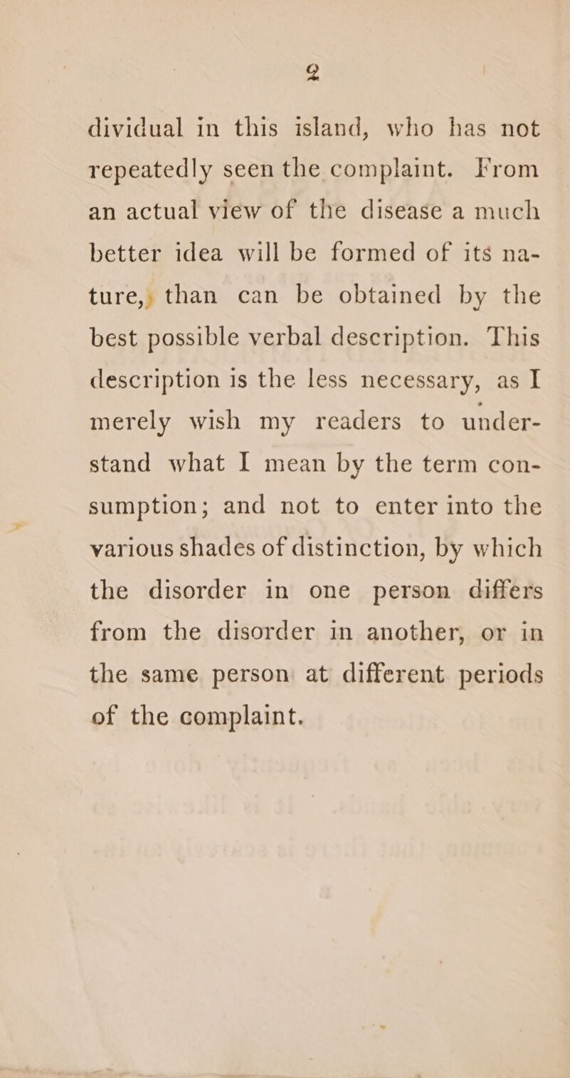 4 dividual in this island, who has not repeatedly seen the complaint. From an actual view of the disease a much better idea will be formed of its na- ture, than can be obtained by the best possible verbal description. This description is the less necessary, as I merely wish my readers to under- stand what I mean by the term con- sumption; and not to enter into the various shades of distinction, by which the disorder in one person differs from the disorder in another, or in the same person at different periods of the complaint.