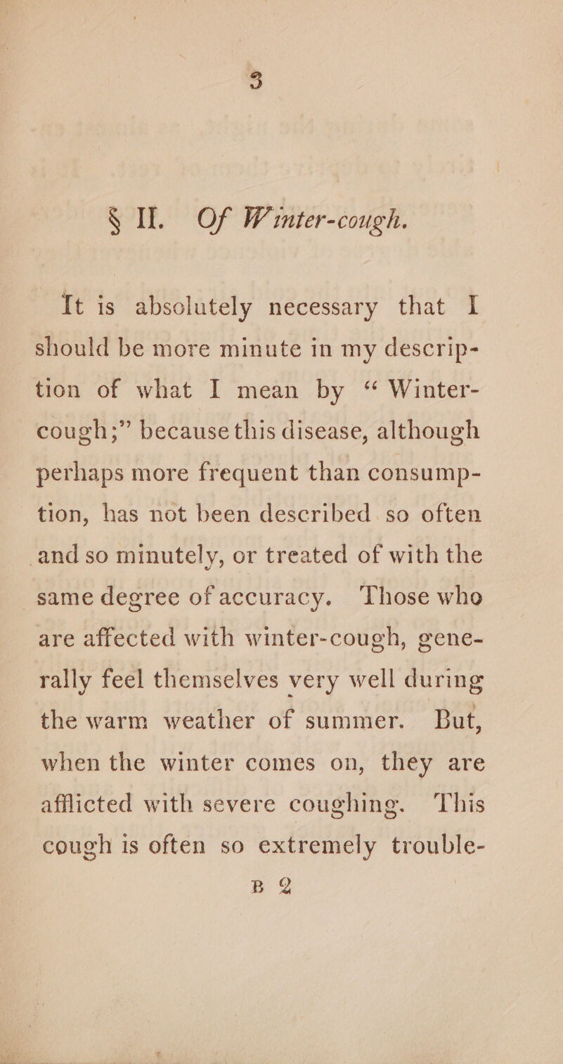 Sf. Of Winter-cough. It is absolutely necessary that I should be more minute in my descrip- tion of what I mean by “ Winter- cough;” because this disease, although perhaps more frequent than consump- tion, has not been described so often same degree of accuracy. ‘Those who are affected with winter-cough, gene- rally feel themselves very well during the warm weather of summer. But, when the winter comes on, they are afflicted with severe coughing. This cough is often so extremely trouble- B Q