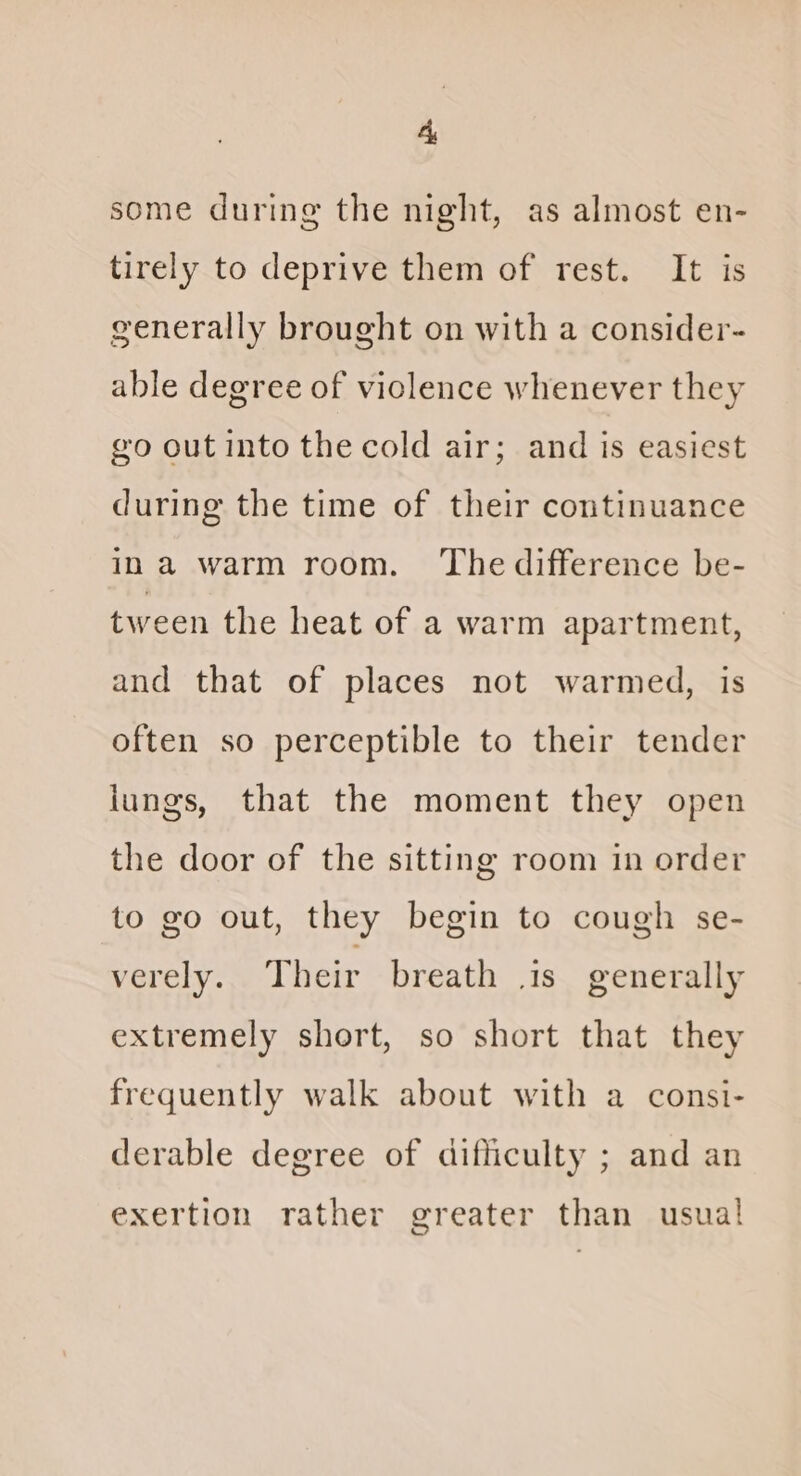 Ay some during the night, as almost en- tirely to deprive them of rest. It is generally brought on with a consider- able degree of viclence whenever they @o out into the cold air; and is easiest during the time of their continuance ina warm room. The difference be- tween the heat of a warm apartment, and that of places not warmed, is often so perceptible to their tender lungs, that the moment they open the door of the sitting room in order to go out, they begin to cough se- verely. Their breath is generally extremely short, so short that they frequently walk about with a consi- derable degree of difficulty ; and an exertion rather greater than usual