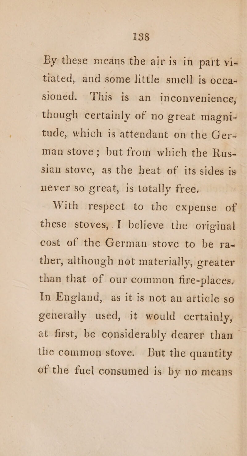 By these means the air is in part vi- tiated, and some little smell is occa- sioned. This is an inconvenience, though certainly of no great magni- tude, which is attendant on the Ger- man stove; but from which the Rus- sian stove, as the heat of its sides is never so great, is totally free. With respect to the expense of these stoves, I believe the original cost of the German stove to be ra- ther, although not materially, greater than that of our common fire-places. In England, as it is not an article so generally used, it would certainly, at first, be considerably dearer than — the common stove. But the quantity of the fuel consumed is by no means