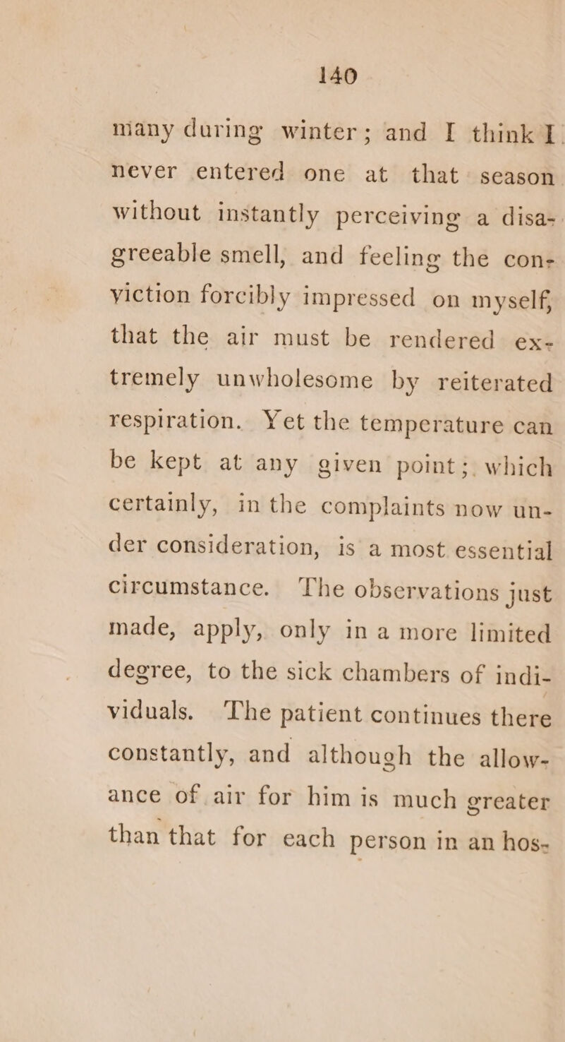many during winter; and I think 1. never entered one at that + season Without instantly perceiving a disa- greeable smell, and feeling the con- viction forcibly impressed on myself, that the air must be rendered ex- tremely unwholesome by reiterated respiration. Yet the temperature can be kept at any given point; which certainly, in the complaints now un- der consideration, is a most essential circumstance. The observations just made, apply, only in a more limited degree, to the sick chambers of indi- viduals. The patient continues there constantly, and although the allow- ance of air for him is much greater than that for each person In an hos-