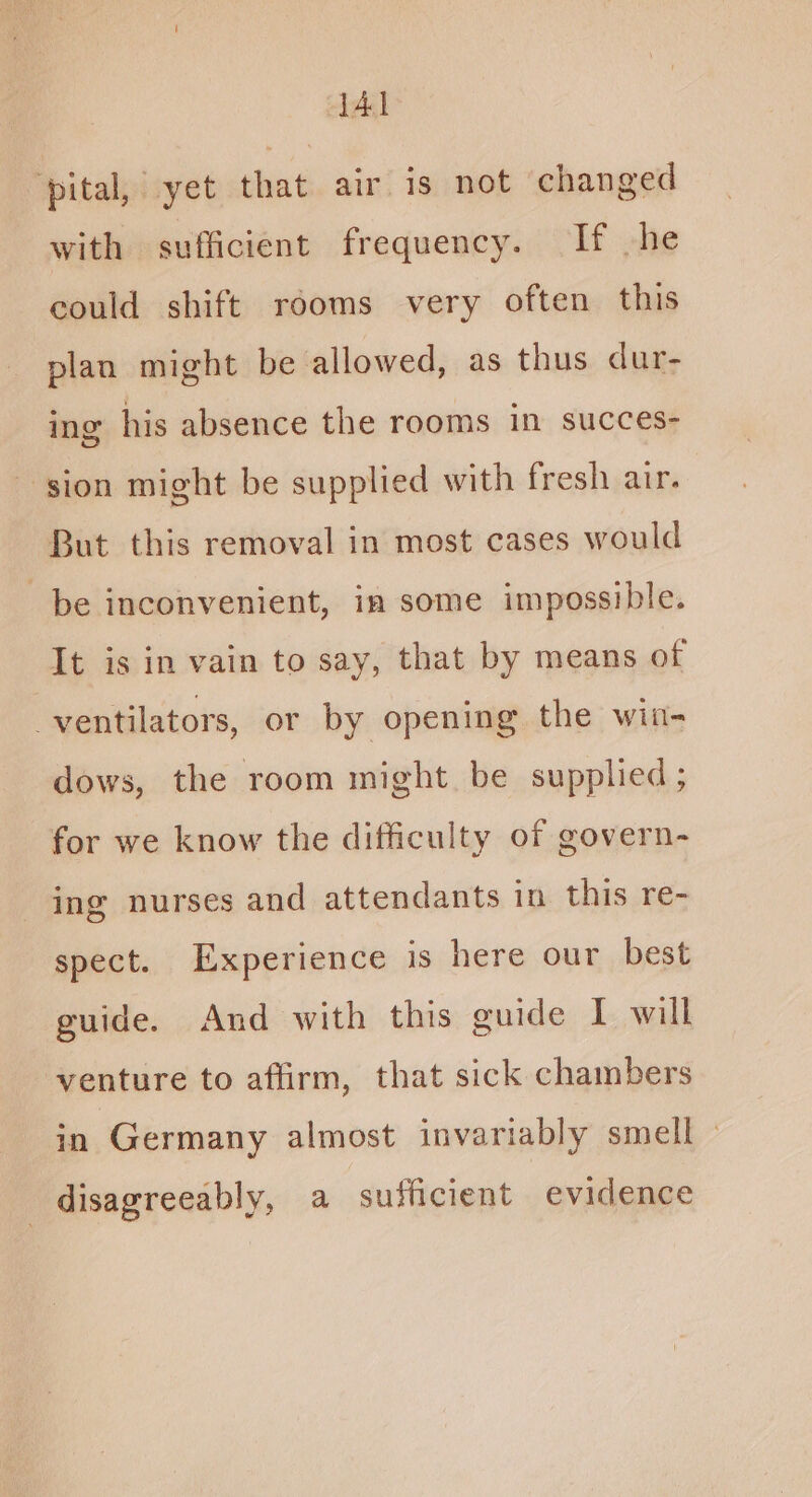 ‘pital, yet that air is not changed with sufficient frequency. If he could shift rooms very often this plan might be allowed, as thus dur- ing his absence the rooms in succes- sion might be supplied with fresh air. But this removal in most cases would be inconvenient, in some impossible. It is in vain to say, that by means of ventilators, or by opening the win- dows, the room might be supplied; for we know the difficulty of govern- ing nurses and attendants in this re- spect. Experience is here our best guide. And with this guide I will venture to affirm, that sick chambers in Germany almost invariably smell disagreeably, a sufficient evidence