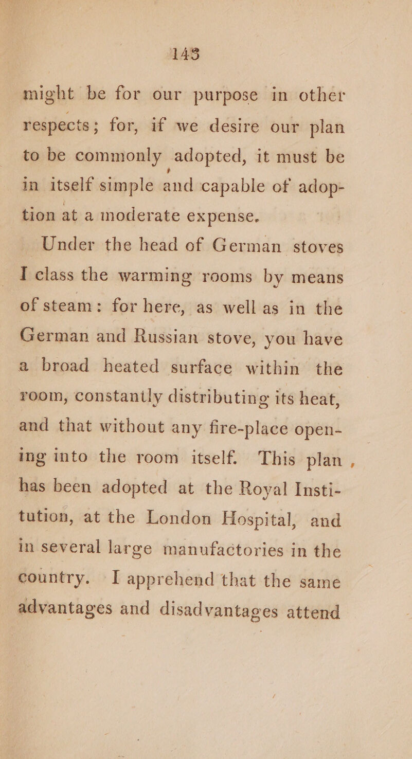 might be for our purpose in other respects ; for, if we desire our plan to be commonly adopted, it must be in itself simple and capable of adop- tion at a moderate expense, Under the head of German stoves I class the warming rooms by means of steam: for here, as well as in the German and Russian stove, you have a broad heated surface within the room, constantly distributing its heat, and that without any fire-place open- ing into the room itself. This plan has been adopted at the Royal Insti- tution, at the London Hospital, and in several large manufactories in the country. I apprehend that the same advantages and disadvantages attend ’