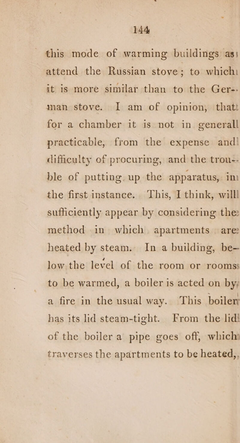 this mode of warming buildings as: attend the Russian stove ; to which it is more similar than to the Ger-. man stove. I am of opinion, thatt for a chamber it is not in generall practicable, from the expense and! difficulty of procuring, and the trou-- ble of putting. up the apparatus, im the first instance. ‘This, I think, willl sufficiently appear by considering thee method in which apartments are heated by steam. In a building, be— low the level of the room or rooms; to be warmed, a boiler is acted on by; a fire in the usual way. This boiler has its lid steam-tight. From the lid! of the boiler a pipe goes off, whichi traverses the apartments to be heated,,