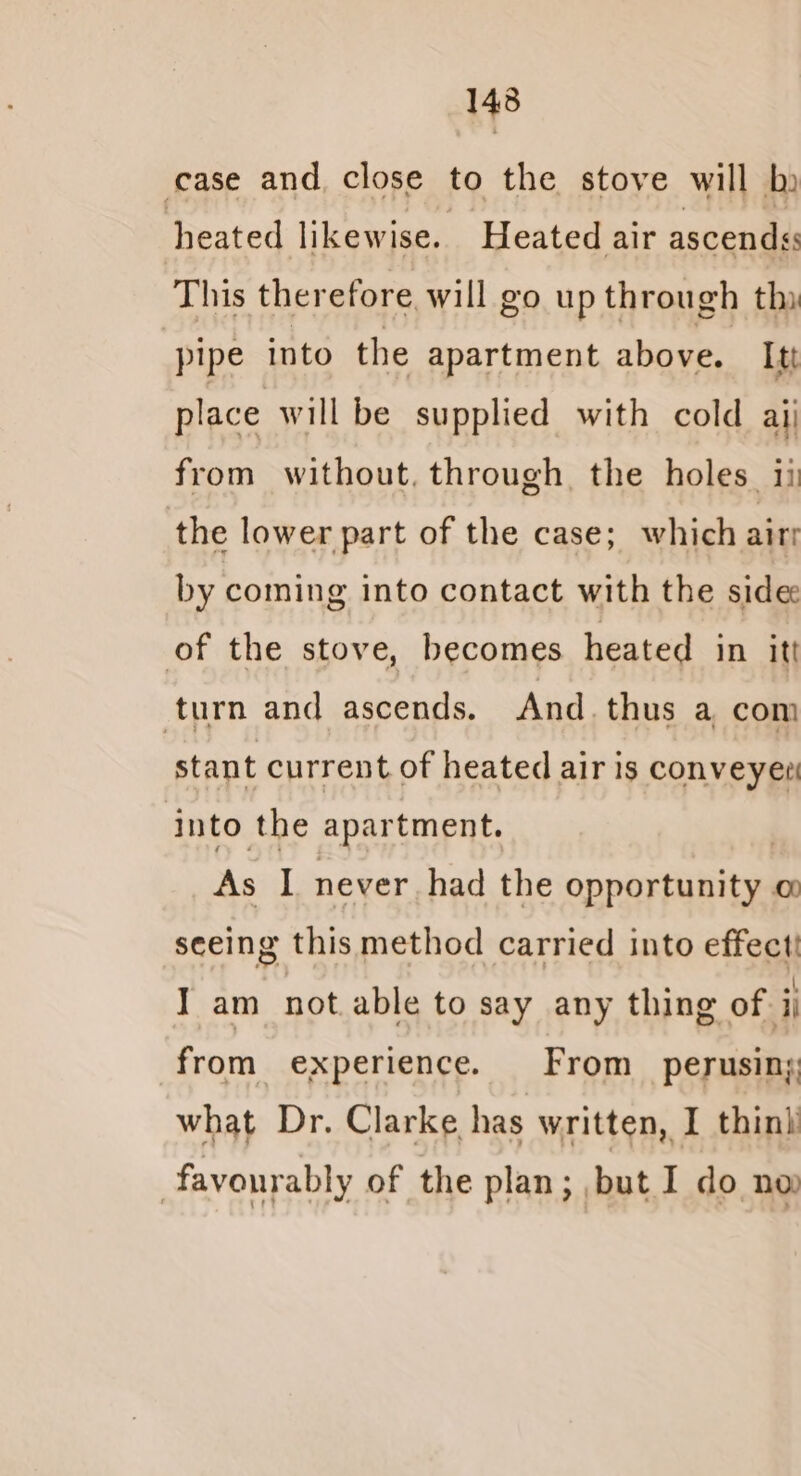 1438 case and close to the stove will ky heated likewise. Heated air ascends This therefore will go up through thy pipe into the apartment above. Itt place will be supplied with cold aij from without, through the holes ii the lower part of the case; which aiti by coming into contact with the side of the stove, becomes heated in it! turn and sents And. thus a com stant current of heated air is conveyer! into the apartment. As I never had the peearine oO seeing this method carried into effect! I am not able to say any thing of ii from experience. From _ perusing what Dr. Clarke has written, I thini | favourably of the plan; but I do no