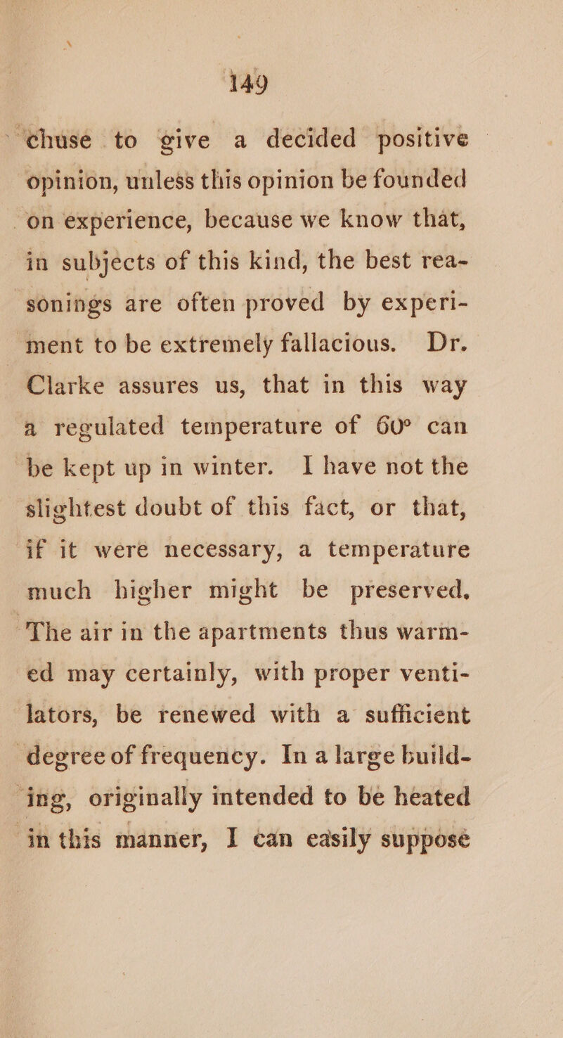 ~chuse to give a decided positive © opinion, unless this opinion be founded on experience, because we know that, in subjects of this kind, the best rea- sonings are often proved by experi- ment to be extremely fallacious. Dr. Clarke assures us, that in this way a regulated temperature of 60° can be kept up in winter. 1 have not the slightest doubt of this fact, or that, if it were necessary, a temperature much higher might be preserved, ‘The air in the apartments thus warm- ed may certainly, with proper venti- lators, be renewed with a sufficient degree of frequency. Ina large build- ‘ing, originally intended to be heated inthis manner, I can easily suppose