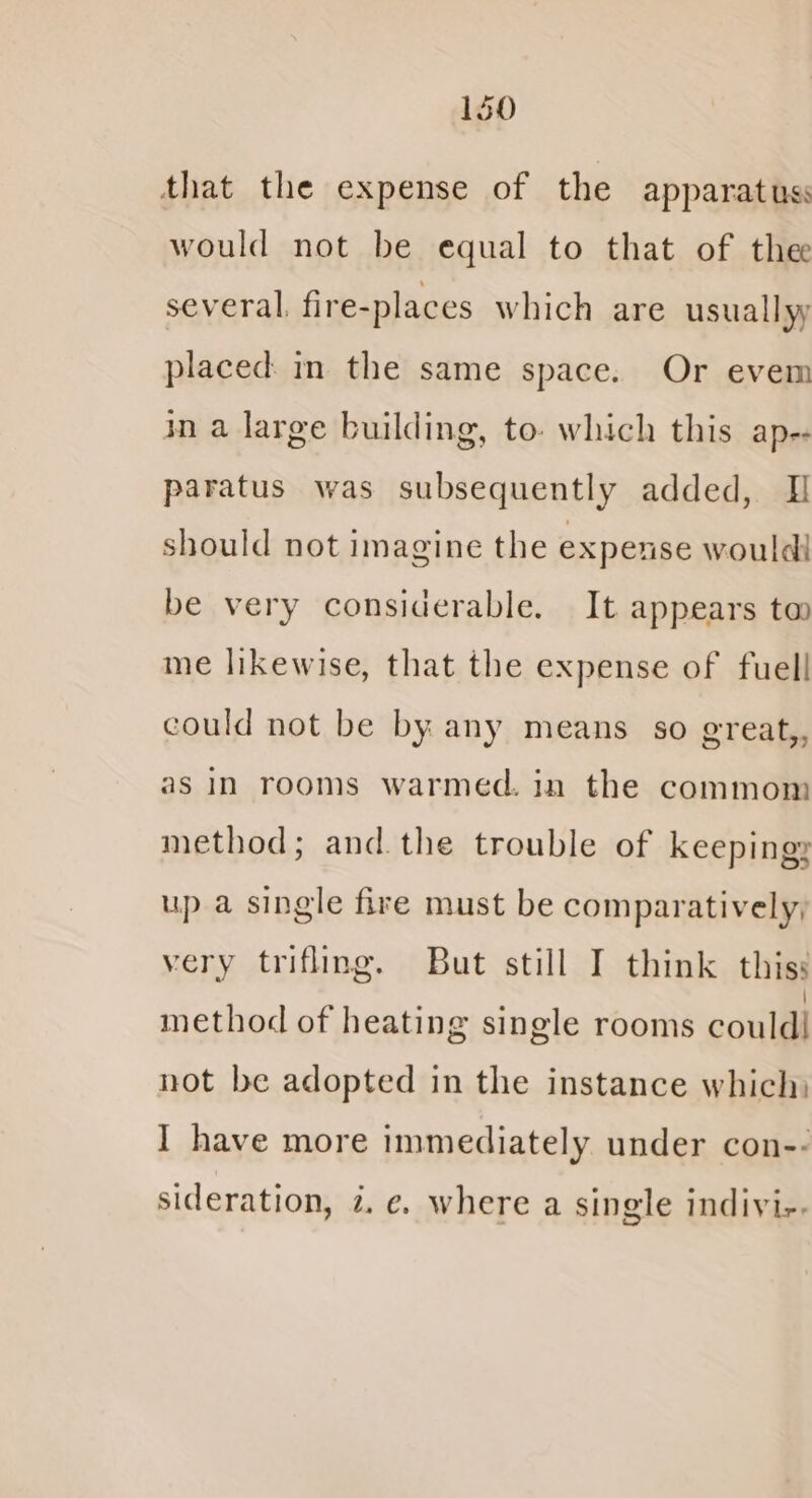 that the expense of the apparatus would not be equal to that of the several. fire-places which are usuallyy placed: in the same space. Or evem in a large building, to. which this ap- paratus was subsequently added, I should not imagine the expense would! be very considerable. It appears to me likewise, that the expense of fuel! could not be by any means so great,, as In rooms warmed. in the commom method; and. the trouble of keeping, up a single fire must be comparatively, very trifling. But still I think thiss method of heating single rooms couldi not be adopted in the instance which: I have more immediately under con-- sideration, z. e. where a single indivi-.
